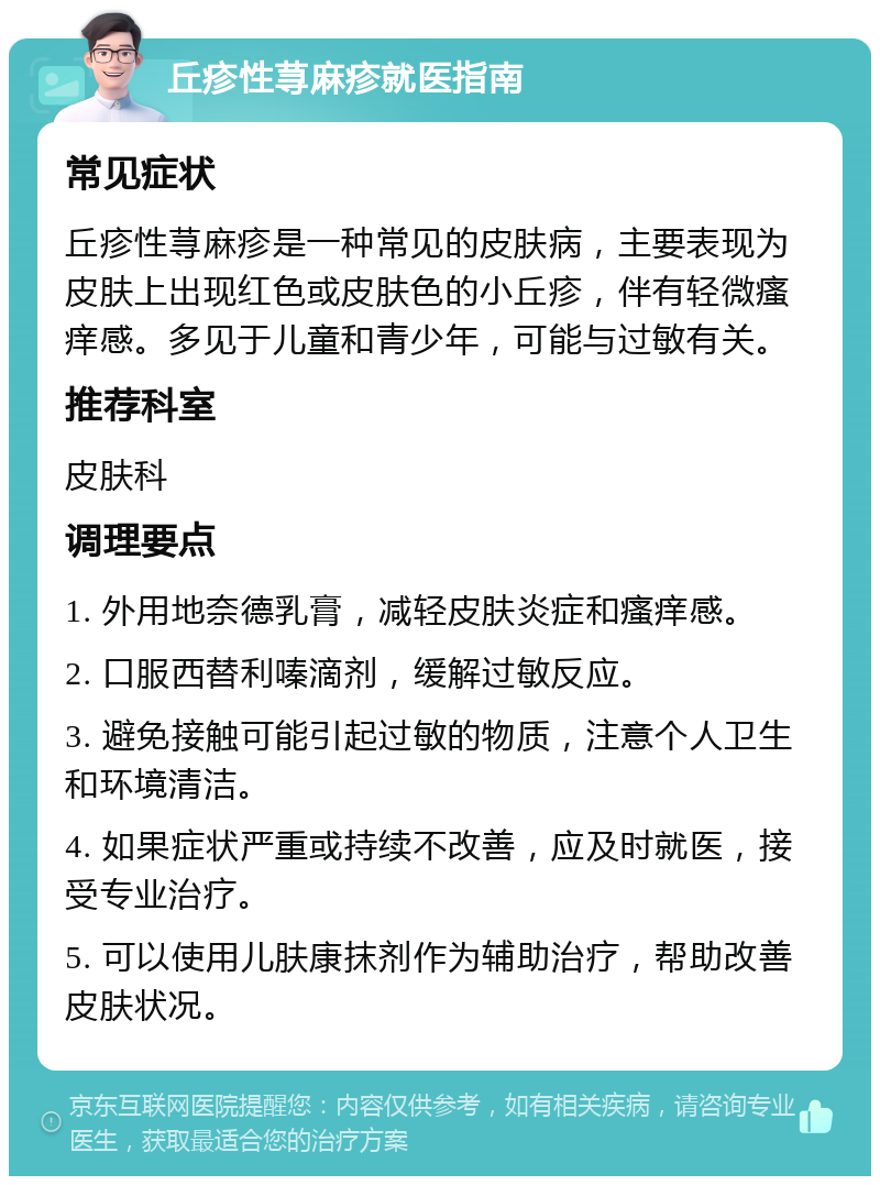 丘疹性荨麻疹就医指南 常见症状 丘疹性荨麻疹是一种常见的皮肤病，主要表现为皮肤上出现红色或皮肤色的小丘疹，伴有轻微瘙痒感。多见于儿童和青少年，可能与过敏有关。 推荐科室 皮肤科 调理要点 1. 外用地奈德乳膏，减轻皮肤炎症和瘙痒感。 2. 口服西替利嗪滴剂，缓解过敏反应。 3. 避免接触可能引起过敏的物质，注意个人卫生和环境清洁。 4. 如果症状严重或持续不改善，应及时就医，接受专业治疗。 5. 可以使用儿肤康抹剂作为辅助治疗，帮助改善皮肤状况。