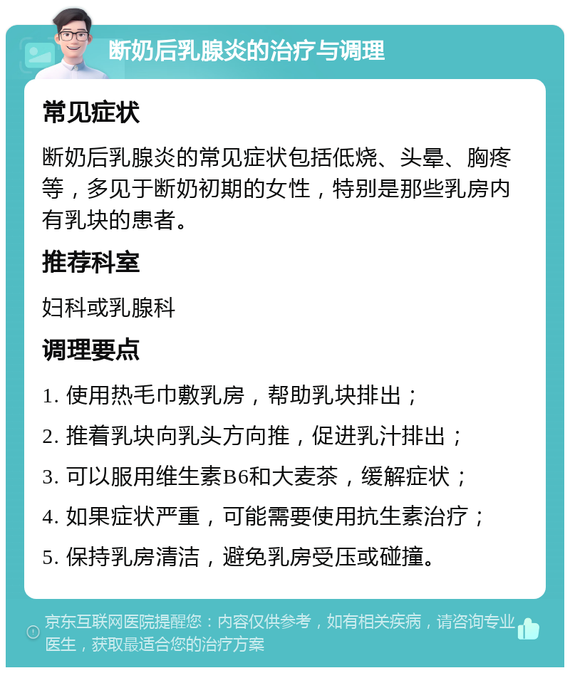 断奶后乳腺炎的治疗与调理 常见症状 断奶后乳腺炎的常见症状包括低烧、头晕、胸疼等，多见于断奶初期的女性，特别是那些乳房内有乳块的患者。 推荐科室 妇科或乳腺科 调理要点 1. 使用热毛巾敷乳房，帮助乳块排出； 2. 推着乳块向乳头方向推，促进乳汁排出； 3. 可以服用维生素B6和大麦茶，缓解症状； 4. 如果症状严重，可能需要使用抗生素治疗； 5. 保持乳房清洁，避免乳房受压或碰撞。