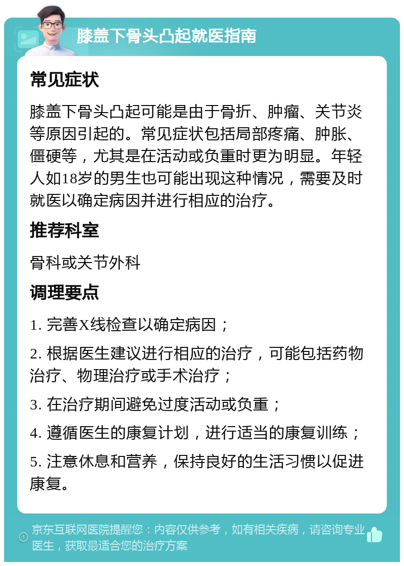 膝盖下骨头凸起就医指南 常见症状 膝盖下骨头凸起可能是由于骨折、肿瘤、关节炎等原因引起的。常见症状包括局部疼痛、肿胀、僵硬等，尤其是在活动或负重时更为明显。年轻人如18岁的男生也可能出现这种情况，需要及时就医以确定病因并进行相应的治疗。 推荐科室 骨科或关节外科 调理要点 1. 完善X线检查以确定病因； 2. 根据医生建议进行相应的治疗，可能包括药物治疗、物理治疗或手术治疗； 3. 在治疗期间避免过度活动或负重； 4. 遵循医生的康复计划，进行适当的康复训练； 5. 注意休息和营养，保持良好的生活习惯以促进康复。