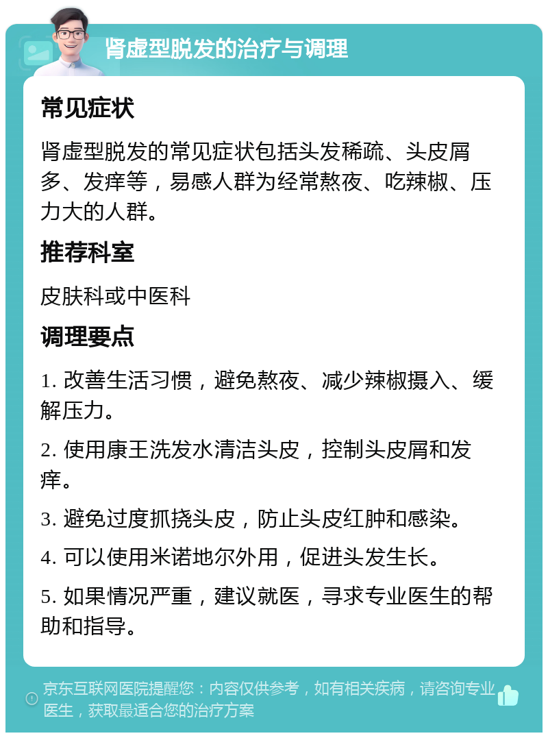 肾虚型脱发的治疗与调理 常见症状 肾虚型脱发的常见症状包括头发稀疏、头皮屑多、发痒等，易感人群为经常熬夜、吃辣椒、压力大的人群。 推荐科室 皮肤科或中医科 调理要点 1. 改善生活习惯，避免熬夜、减少辣椒摄入、缓解压力。 2. 使用康王洗发水清洁头皮，控制头皮屑和发痒。 3. 避免过度抓挠头皮，防止头皮红肿和感染。 4. 可以使用米诺地尔外用，促进头发生长。 5. 如果情况严重，建议就医，寻求专业医生的帮助和指导。