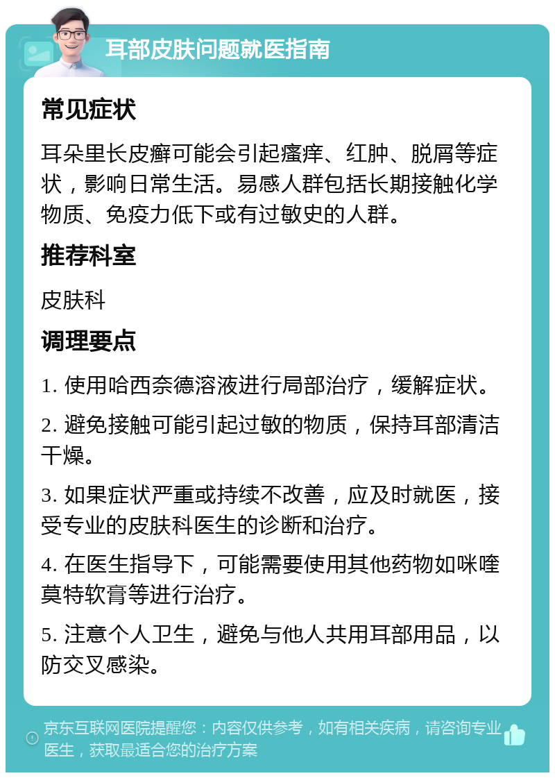 耳部皮肤问题就医指南 常见症状 耳朵里长皮癣可能会引起瘙痒、红肿、脱屑等症状，影响日常生活。易感人群包括长期接触化学物质、免疫力低下或有过敏史的人群。 推荐科室 皮肤科 调理要点 1. 使用哈西奈德溶液进行局部治疗，缓解症状。 2. 避免接触可能引起过敏的物质，保持耳部清洁干燥。 3. 如果症状严重或持续不改善，应及时就医，接受专业的皮肤科医生的诊断和治疗。 4. 在医生指导下，可能需要使用其他药物如咪喹莫特软膏等进行治疗。 5. 注意个人卫生，避免与他人共用耳部用品，以防交叉感染。