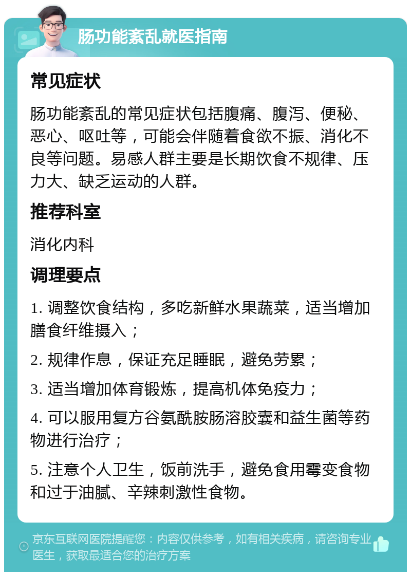 肠功能紊乱就医指南 常见症状 肠功能紊乱的常见症状包括腹痛、腹泻、便秘、恶心、呕吐等，可能会伴随着食欲不振、消化不良等问题。易感人群主要是长期饮食不规律、压力大、缺乏运动的人群。 推荐科室 消化内科 调理要点 1. 调整饮食结构，多吃新鲜水果蔬菜，适当增加膳食纤维摄入； 2. 规律作息，保证充足睡眠，避免劳累； 3. 适当增加体育锻炼，提高机体免疫力； 4. 可以服用复方谷氨酰胺肠溶胶囊和益生菌等药物进行治疗； 5. 注意个人卫生，饭前洗手，避免食用霉变食物和过于油腻、辛辣刺激性食物。