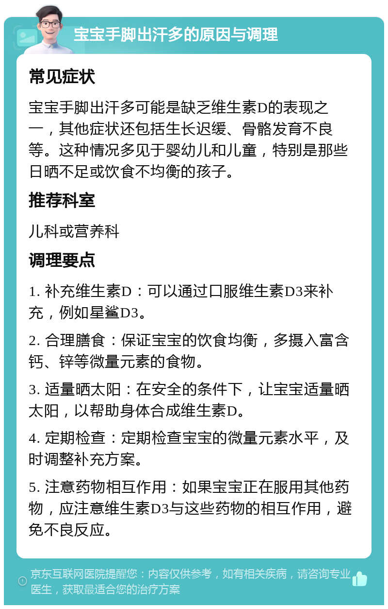 宝宝手脚出汗多的原因与调理 常见症状 宝宝手脚出汗多可能是缺乏维生素D的表现之一，其他症状还包括生长迟缓、骨骼发育不良等。这种情况多见于婴幼儿和儿童，特别是那些日晒不足或饮食不均衡的孩子。 推荐科室 儿科或营养科 调理要点 1. 补充维生素D：可以通过口服维生素D3来补充，例如星鲨D3。 2. 合理膳食：保证宝宝的饮食均衡，多摄入富含钙、锌等微量元素的食物。 3. 适量晒太阳：在安全的条件下，让宝宝适量晒太阳，以帮助身体合成维生素D。 4. 定期检查：定期检查宝宝的微量元素水平，及时调整补充方案。 5. 注意药物相互作用：如果宝宝正在服用其他药物，应注意维生素D3与这些药物的相互作用，避免不良反应。