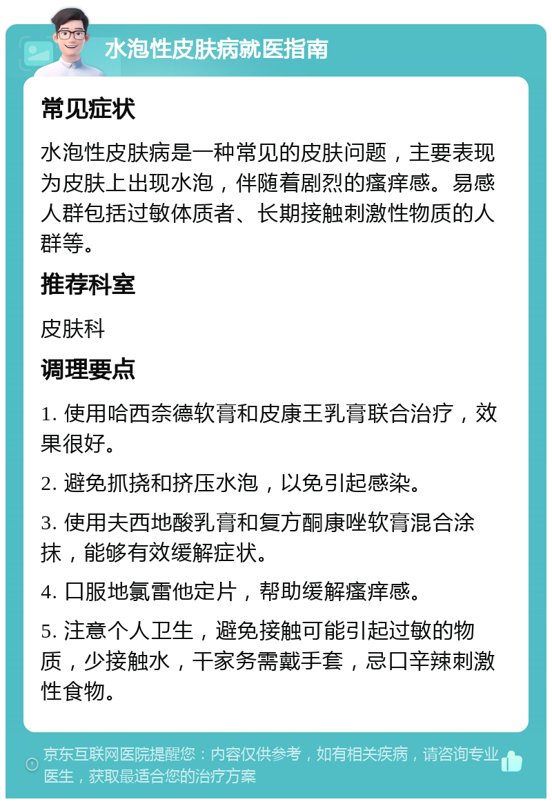 水泡性皮肤病就医指南 常见症状 水泡性皮肤病是一种常见的皮肤问题，主要表现为皮肤上出现水泡，伴随着剧烈的瘙痒感。易感人群包括过敏体质者、长期接触刺激性物质的人群等。 推荐科室 皮肤科 调理要点 1. 使用哈西奈德软膏和皮康王乳膏联合治疗，效果很好。 2. 避免抓挠和挤压水泡，以免引起感染。 3. 使用夫西地酸乳膏和复方酮康唑软膏混合涂抹，能够有效缓解症状。 4. 口服地氯雷他定片，帮助缓解瘙痒感。 5. 注意个人卫生，避免接触可能引起过敏的物质，少接触水，干家务需戴手套，忌口辛辣刺激性食物。