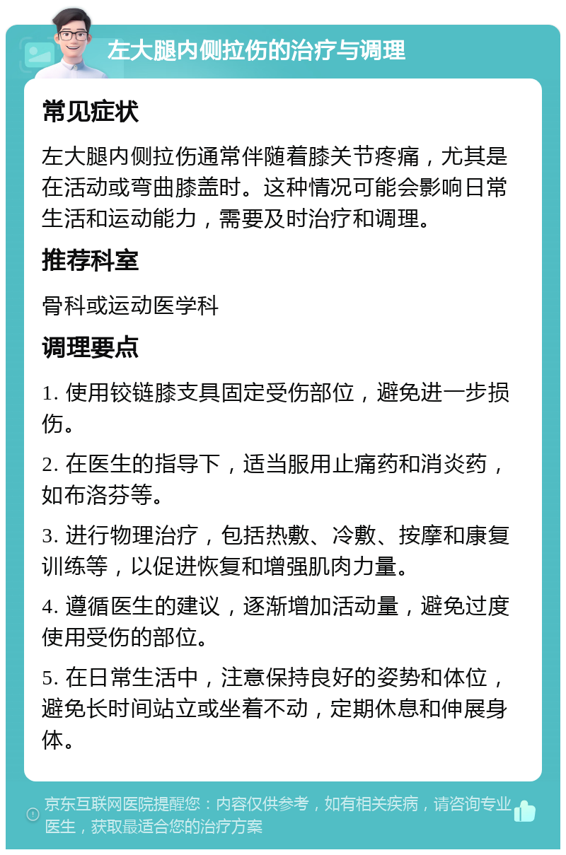 左大腿内侧拉伤的治疗与调理 常见症状 左大腿内侧拉伤通常伴随着膝关节疼痛，尤其是在活动或弯曲膝盖时。这种情况可能会影响日常生活和运动能力，需要及时治疗和调理。 推荐科室 骨科或运动医学科 调理要点 1. 使用铰链膝支具固定受伤部位，避免进一步损伤。 2. 在医生的指导下，适当服用止痛药和消炎药，如布洛芬等。 3. 进行物理治疗，包括热敷、冷敷、按摩和康复训练等，以促进恢复和增强肌肉力量。 4. 遵循医生的建议，逐渐增加活动量，避免过度使用受伤的部位。 5. 在日常生活中，注意保持良好的姿势和体位，避免长时间站立或坐着不动，定期休息和伸展身体。