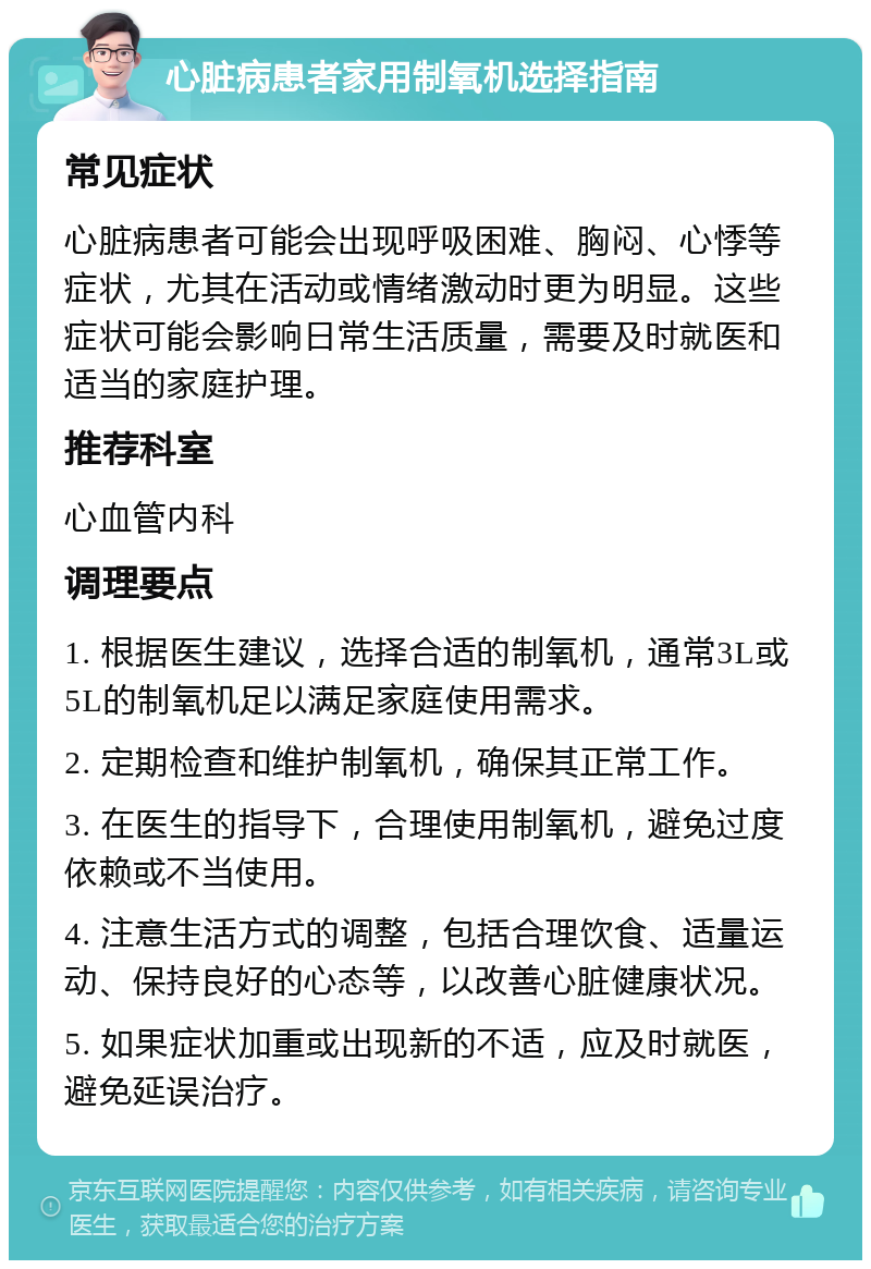 心脏病患者家用制氧机选择指南 常见症状 心脏病患者可能会出现呼吸困难、胸闷、心悸等症状，尤其在活动或情绪激动时更为明显。这些症状可能会影响日常生活质量，需要及时就医和适当的家庭护理。 推荐科室 心血管内科 调理要点 1. 根据医生建议，选择合适的制氧机，通常3L或5L的制氧机足以满足家庭使用需求。 2. 定期检查和维护制氧机，确保其正常工作。 3. 在医生的指导下，合理使用制氧机，避免过度依赖或不当使用。 4. 注意生活方式的调整，包括合理饮食、适量运动、保持良好的心态等，以改善心脏健康状况。 5. 如果症状加重或出现新的不适，应及时就医，避免延误治疗。