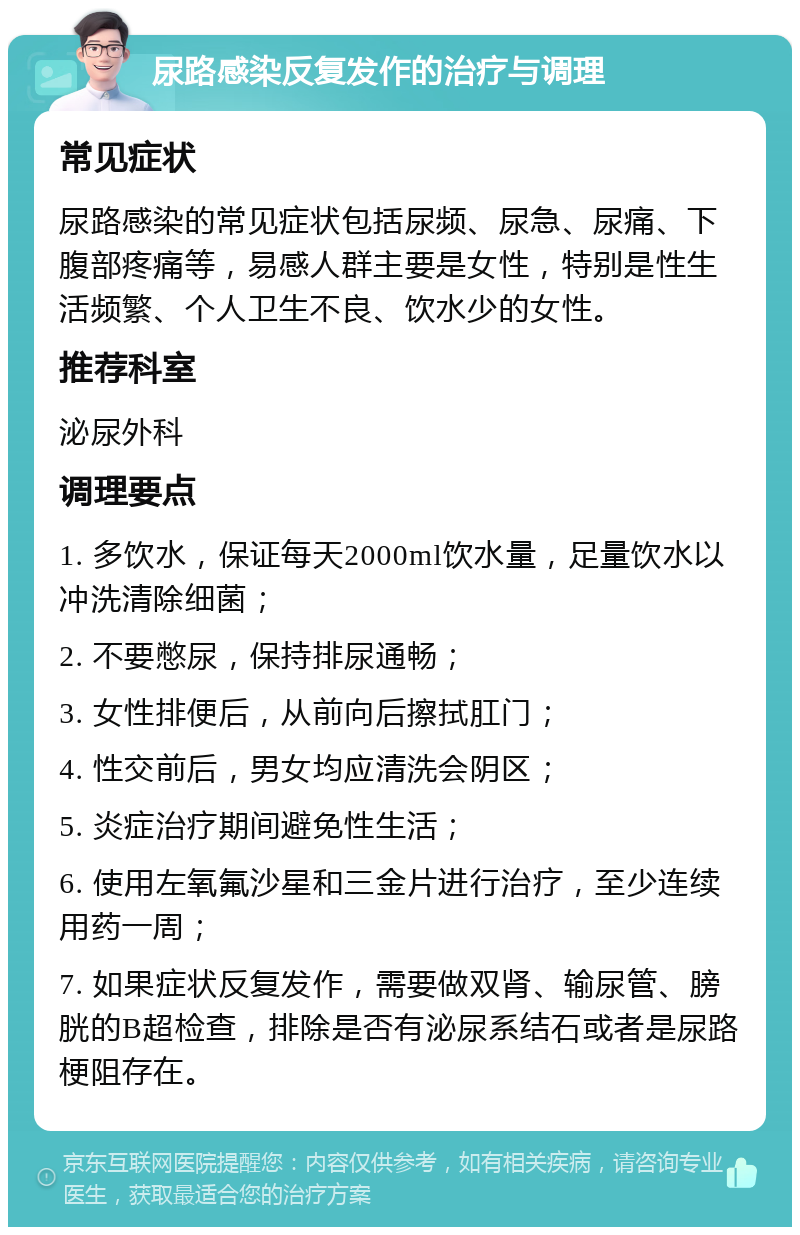 尿路感染反复发作的治疗与调理 常见症状 尿路感染的常见症状包括尿频、尿急、尿痛、下腹部疼痛等，易感人群主要是女性，特别是性生活频繁、个人卫生不良、饮水少的女性。 推荐科室 泌尿外科 调理要点 1. 多饮水，保证每天2000ml饮水量，足量饮水以冲洗清除细菌； 2. 不要憋尿，保持排尿通畅； 3. 女性排便后，从前向后擦拭肛门； 4. 性交前后，男女均应清洗会阴区； 5. 炎症治疗期间避免性生活； 6. 使用左氧氟沙星和三金片进行治疗，至少连续用药一周； 7. 如果症状反复发作，需要做双肾、输尿管、膀胱的B超检查，排除是否有泌尿系结石或者是尿路梗阻存在。