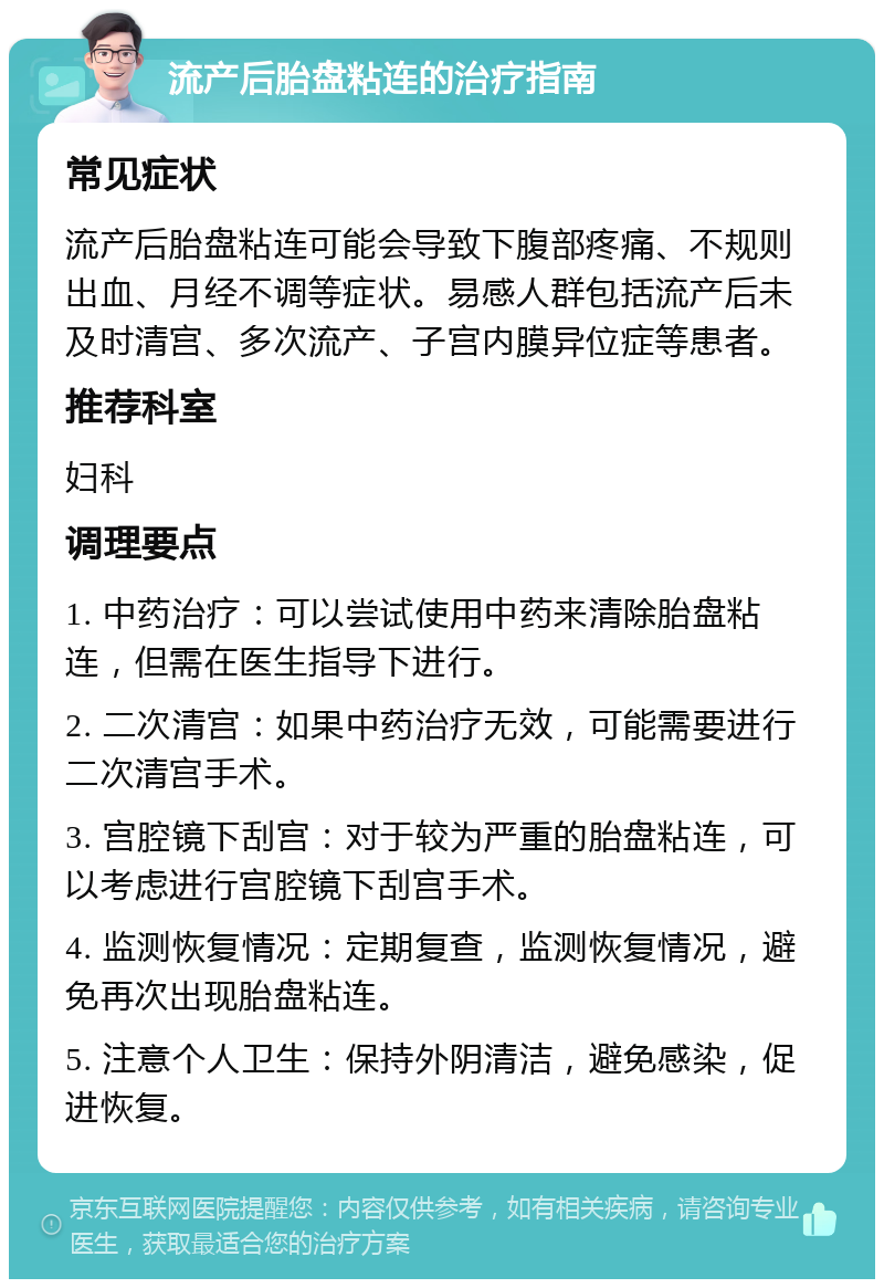 流产后胎盘粘连的治疗指南 常见症状 流产后胎盘粘连可能会导致下腹部疼痛、不规则出血、月经不调等症状。易感人群包括流产后未及时清宫、多次流产、子宫内膜异位症等患者。 推荐科室 妇科 调理要点 1. 中药治疗：可以尝试使用中药来清除胎盘粘连，但需在医生指导下进行。 2. 二次清宫：如果中药治疗无效，可能需要进行二次清宫手术。 3. 宫腔镜下刮宫：对于较为严重的胎盘粘连，可以考虑进行宫腔镜下刮宫手术。 4. 监测恢复情况：定期复查，监测恢复情况，避免再次出现胎盘粘连。 5. 注意个人卫生：保持外阴清洁，避免感染，促进恢复。