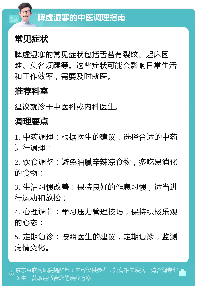 脾虚湿寒的中医调理指南 常见症状 脾虚湿寒的常见症状包括舌苔有裂纹、起床困难、莫名烦躁等。这些症状可能会影响日常生活和工作效率，需要及时就医。 推荐科室 建议就诊于中医科或内科医生。 调理要点 1. 中药调理：根据医生的建议，选择合适的中药进行调理； 2. 饮食调整：避免油腻辛辣凉食物，多吃易消化的食物； 3. 生活习惯改善：保持良好的作息习惯，适当进行运动和放松； 4. 心理调节：学习压力管理技巧，保持积极乐观的心态； 5. 定期复诊：按照医生的建议，定期复诊，监测病情变化。