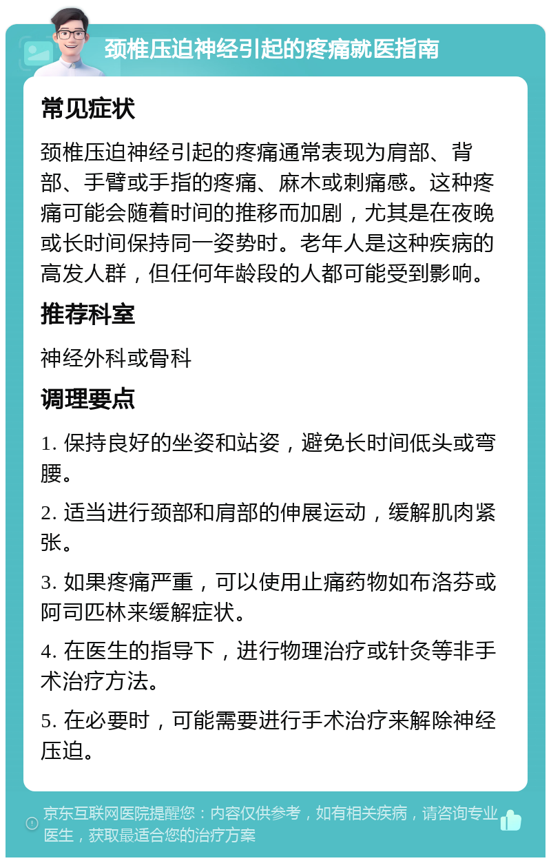 颈椎压迫神经引起的疼痛就医指南 常见症状 颈椎压迫神经引起的疼痛通常表现为肩部、背部、手臂或手指的疼痛、麻木或刺痛感。这种疼痛可能会随着时间的推移而加剧，尤其是在夜晚或长时间保持同一姿势时。老年人是这种疾病的高发人群，但任何年龄段的人都可能受到影响。 推荐科室 神经外科或骨科 调理要点 1. 保持良好的坐姿和站姿，避免长时间低头或弯腰。 2. 适当进行颈部和肩部的伸展运动，缓解肌肉紧张。 3. 如果疼痛严重，可以使用止痛药物如布洛芬或阿司匹林来缓解症状。 4. 在医生的指导下，进行物理治疗或针灸等非手术治疗方法。 5. 在必要时，可能需要进行手术治疗来解除神经压迫。