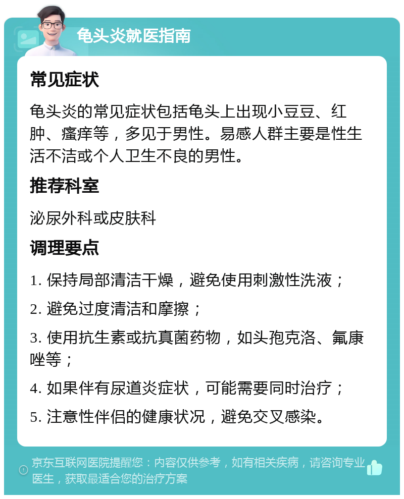 龟头炎就医指南 常见症状 龟头炎的常见症状包括龟头上出现小豆豆、红肿、瘙痒等，多见于男性。易感人群主要是性生活不洁或个人卫生不良的男性。 推荐科室 泌尿外科或皮肤科 调理要点 1. 保持局部清洁干燥，避免使用刺激性洗液； 2. 避免过度清洁和摩擦； 3. 使用抗生素或抗真菌药物，如头孢克洛、氟康唑等； 4. 如果伴有尿道炎症状，可能需要同时治疗； 5. 注意性伴侣的健康状况，避免交叉感染。