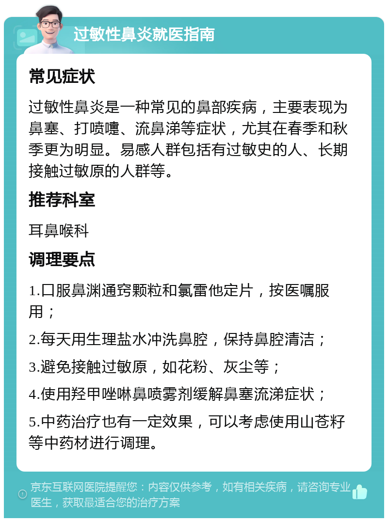 过敏性鼻炎就医指南 常见症状 过敏性鼻炎是一种常见的鼻部疾病，主要表现为鼻塞、打喷嚏、流鼻涕等症状，尤其在春季和秋季更为明显。易感人群包括有过敏史的人、长期接触过敏原的人群等。 推荐科室 耳鼻喉科 调理要点 1.口服鼻渊通窍颗粒和氯雷他定片，按医嘱服用； 2.每天用生理盐水冲洗鼻腔，保持鼻腔清洁； 3.避免接触过敏原，如花粉、灰尘等； 4.使用羟甲唑啉鼻喷雾剂缓解鼻塞流涕症状； 5.中药治疗也有一定效果，可以考虑使用山苍籽等中药材进行调理。