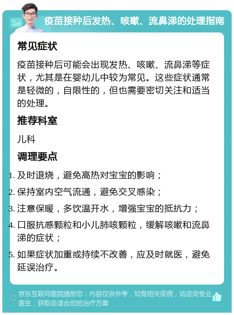 疫苗接种后发热、咳嗽、流鼻涕的处理指南 常见症状 疫苗接种后可能会出现发热、咳嗽、流鼻涕等症状，尤其是在婴幼儿中较为常见。这些症状通常是轻微的，自限性的，但也需要密切关注和适当的处理。 推荐科室 儿科 调理要点 及时退烧，避免高热对宝宝的影响； 保持室内空气流通，避免交叉感染； 注意保暖，多饮温开水，增强宝宝的抵抗力； 口服抗感颗粒和小儿肺咳颗粒，缓解咳嗽和流鼻涕的症状； 如果症状加重或持续不改善，应及时就医，避免延误治疗。