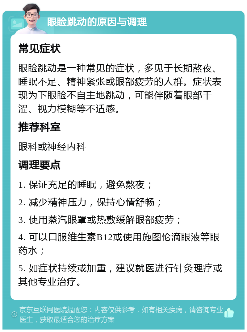 眼睑跳动的原因与调理 常见症状 眼睑跳动是一种常见的症状，多见于长期熬夜、睡眠不足、精神紧张或眼部疲劳的人群。症状表现为下眼睑不自主地跳动，可能伴随着眼部干涩、视力模糊等不适感。 推荐科室 眼科或神经内科 调理要点 1. 保证充足的睡眠，避免熬夜； 2. 减少精神压力，保持心情舒畅； 3. 使用蒸汽眼罩或热敷缓解眼部疲劳； 4. 可以口服维生素B12或使用施图伦滴眼液等眼药水； 5. 如症状持续或加重，建议就医进行针灸理疗或其他专业治疗。