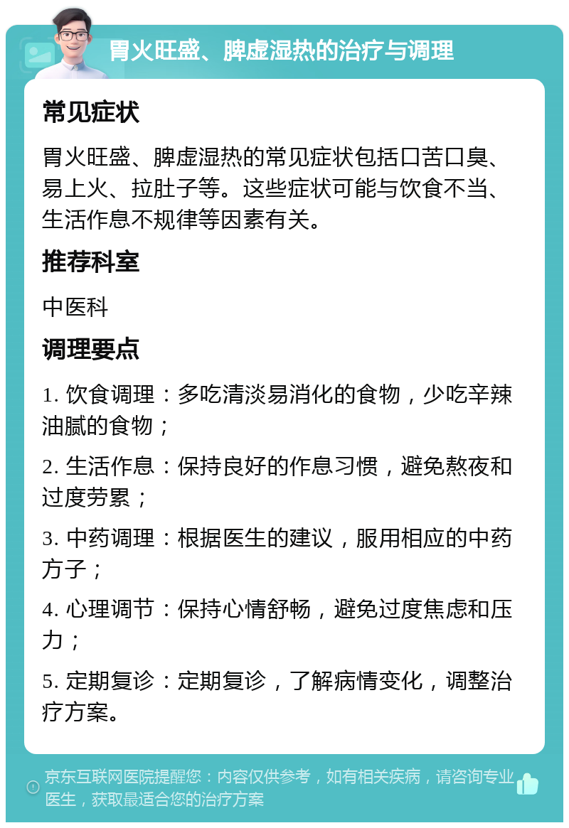 胃火旺盛、脾虚湿热的治疗与调理 常见症状 胃火旺盛、脾虚湿热的常见症状包括口苦口臭、易上火、拉肚子等。这些症状可能与饮食不当、生活作息不规律等因素有关。 推荐科室 中医科 调理要点 1. 饮食调理：多吃清淡易消化的食物，少吃辛辣油腻的食物； 2. 生活作息：保持良好的作息习惯，避免熬夜和过度劳累； 3. 中药调理：根据医生的建议，服用相应的中药方子； 4. 心理调节：保持心情舒畅，避免过度焦虑和压力； 5. 定期复诊：定期复诊，了解病情变化，调整治疗方案。