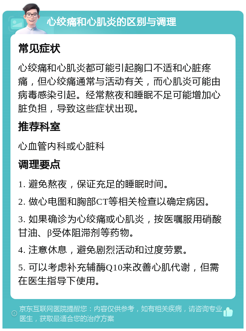 心绞痛和心肌炎的区别与调理 常见症状 心绞痛和心肌炎都可能引起胸口不适和心脏疼痛，但心绞痛通常与活动有关，而心肌炎可能由病毒感染引起。经常熬夜和睡眠不足可能增加心脏负担，导致这些症状出现。 推荐科室 心血管内科或心脏科 调理要点 1. 避免熬夜，保证充足的睡眠时间。 2. 做心电图和胸部CT等相关检查以确定病因。 3. 如果确诊为心绞痛或心肌炎，按医嘱服用硝酸甘油、β受体阻滞剂等药物。 4. 注意休息，避免剧烈活动和过度劳累。 5. 可以考虑补充辅酶Q10来改善心肌代谢，但需在医生指导下使用。