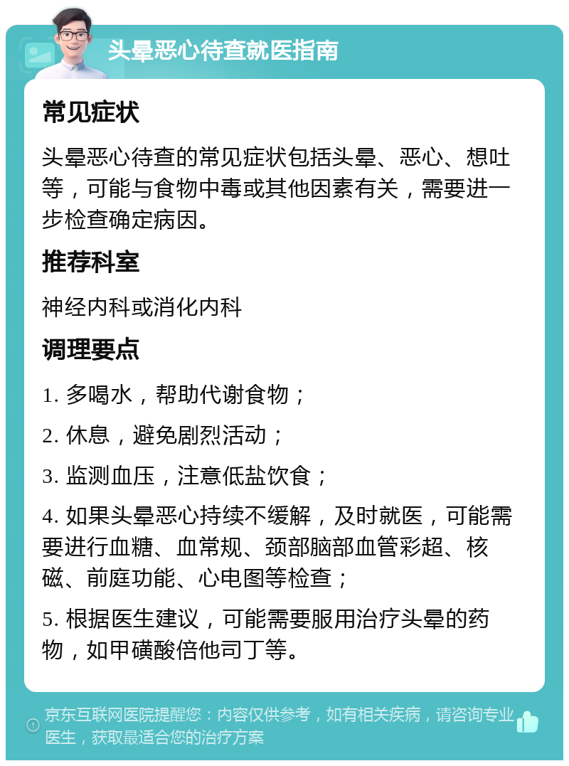 头晕恶心待查就医指南 常见症状 头晕恶心待查的常见症状包括头晕、恶心、想吐等，可能与食物中毒或其他因素有关，需要进一步检查确定病因。 推荐科室 神经内科或消化内科 调理要点 1. 多喝水，帮助代谢食物； 2. 休息，避免剧烈活动； 3. 监测血压，注意低盐饮食； 4. 如果头晕恶心持续不缓解，及时就医，可能需要进行血糖、血常规、颈部脑部血管彩超、核磁、前庭功能、心电图等检查； 5. 根据医生建议，可能需要服用治疗头晕的药物，如甲磺酸倍他司丁等。