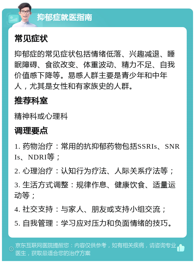 抑郁症就医指南 常见症状 抑郁症的常见症状包括情绪低落、兴趣减退、睡眠障碍、食欲改变、体重波动、精力不足、自我价值感下降等。易感人群主要是青少年和中年人，尤其是女性和有家族史的人群。 推荐科室 精神科或心理科 调理要点 1. 药物治疗：常用的抗抑郁药物包括SSRIs、SNRIs、NDRI等； 2. 心理治疗：认知行为疗法、人际关系疗法等； 3. 生活方式调整：规律作息、健康饮食、适量运动等； 4. 社交支持：与家人、朋友或支持小组交流； 5. 自我管理：学习应对压力和负面情绪的技巧。