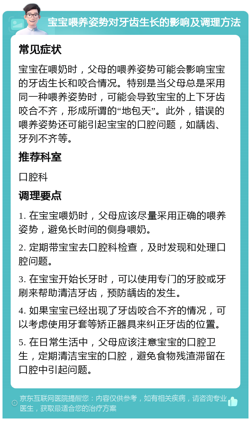 宝宝喂养姿势对牙齿生长的影响及调理方法 常见症状 宝宝在喂奶时，父母的喂养姿势可能会影响宝宝的牙齿生长和咬合情况。特别是当父母总是采用同一种喂养姿势时，可能会导致宝宝的上下牙齿咬合不齐，形成所谓的“地包天”。此外，错误的喂养姿势还可能引起宝宝的口腔问题，如龋齿、牙列不齐等。 推荐科室 口腔科 调理要点 1. 在宝宝喂奶时，父母应该尽量采用正确的喂养姿势，避免长时间的侧身喂奶。 2. 定期带宝宝去口腔科检查，及时发现和处理口腔问题。 3. 在宝宝开始长牙时，可以使用专门的牙胶或牙刷来帮助清洁牙齿，预防龋齿的发生。 4. 如果宝宝已经出现了牙齿咬合不齐的情况，可以考虑使用牙套等矫正器具来纠正牙齿的位置。 5. 在日常生活中，父母应该注意宝宝的口腔卫生，定期清洁宝宝的口腔，避免食物残渣滞留在口腔中引起问题。