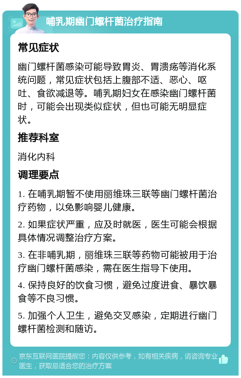 哺乳期幽门螺杆菌治疗指南 常见症状 幽门螺杆菌感染可能导致胃炎、胃溃疡等消化系统问题，常见症状包括上腹部不适、恶心、呕吐、食欲减退等。哺乳期妇女在感染幽门螺杆菌时，可能会出现类似症状，但也可能无明显症状。 推荐科室 消化内科 调理要点 1. 在哺乳期暂不使用丽维珠三联等幽门螺杆菌治疗药物，以免影响婴儿健康。 2. 如果症状严重，应及时就医，医生可能会根据具体情况调整治疗方案。 3. 在非哺乳期，丽维珠三联等药物可能被用于治疗幽门螺杆菌感染，需在医生指导下使用。 4. 保持良好的饮食习惯，避免过度进食、暴饮暴食等不良习惯。 5. 加强个人卫生，避免交叉感染，定期进行幽门螺杆菌检测和随访。