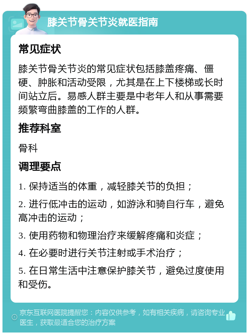 膝关节骨关节炎就医指南 常见症状 膝关节骨关节炎的常见症状包括膝盖疼痛、僵硬、肿胀和活动受限，尤其是在上下楼梯或长时间站立后。易感人群主要是中老年人和从事需要频繁弯曲膝盖的工作的人群。 推荐科室 骨科 调理要点 1. 保持适当的体重，减轻膝关节的负担； 2. 进行低冲击的运动，如游泳和骑自行车，避免高冲击的运动； 3. 使用药物和物理治疗来缓解疼痛和炎症； 4. 在必要时进行关节注射或手术治疗； 5. 在日常生活中注意保护膝关节，避免过度使用和受伤。