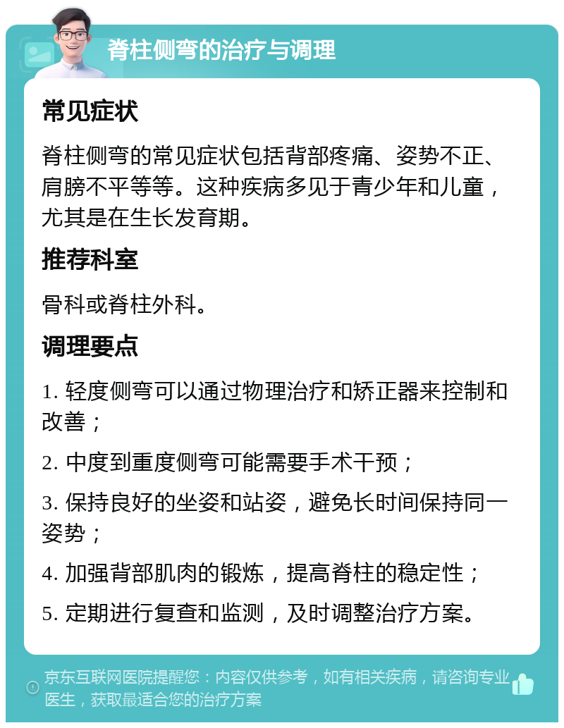 脊柱侧弯的治疗与调理 常见症状 脊柱侧弯的常见症状包括背部疼痛、姿势不正、肩膀不平等等。这种疾病多见于青少年和儿童，尤其是在生长发育期。 推荐科室 骨科或脊柱外科。 调理要点 1. 轻度侧弯可以通过物理治疗和矫正器来控制和改善； 2. 中度到重度侧弯可能需要手术干预； 3. 保持良好的坐姿和站姿，避免长时间保持同一姿势； 4. 加强背部肌肉的锻炼，提高脊柱的稳定性； 5. 定期进行复查和监测，及时调整治疗方案。