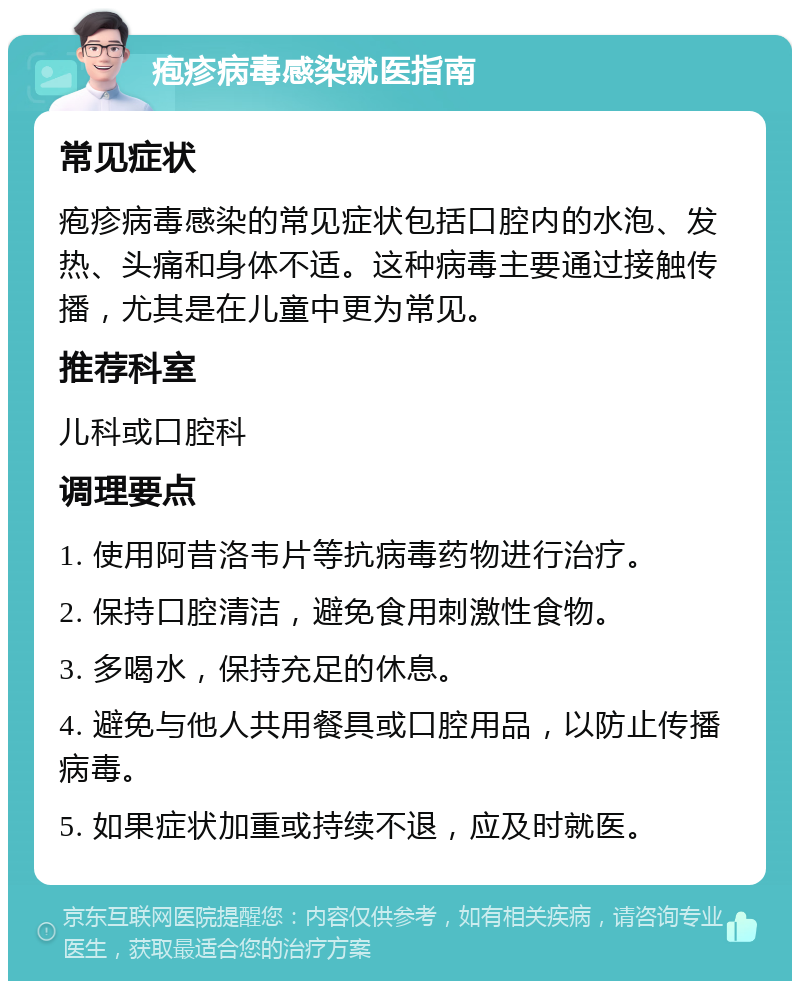 疱疹病毒感染就医指南 常见症状 疱疹病毒感染的常见症状包括口腔内的水泡、发热、头痛和身体不适。这种病毒主要通过接触传播，尤其是在儿童中更为常见。 推荐科室 儿科或口腔科 调理要点 1. 使用阿昔洛韦片等抗病毒药物进行治疗。 2. 保持口腔清洁，避免食用刺激性食物。 3. 多喝水，保持充足的休息。 4. 避免与他人共用餐具或口腔用品，以防止传播病毒。 5. 如果症状加重或持续不退，应及时就医。