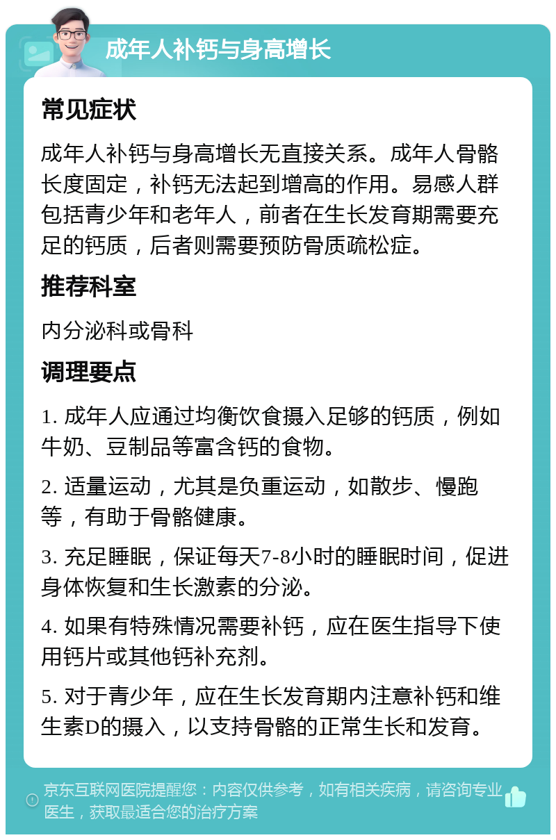 成年人补钙与身高增长 常见症状 成年人补钙与身高增长无直接关系。成年人骨骼长度固定，补钙无法起到增高的作用。易感人群包括青少年和老年人，前者在生长发育期需要充足的钙质，后者则需要预防骨质疏松症。 推荐科室 内分泌科或骨科 调理要点 1. 成年人应通过均衡饮食摄入足够的钙质，例如牛奶、豆制品等富含钙的食物。 2. 适量运动，尤其是负重运动，如散步、慢跑等，有助于骨骼健康。 3. 充足睡眠，保证每天7-8小时的睡眠时间，促进身体恢复和生长激素的分泌。 4. 如果有特殊情况需要补钙，应在医生指导下使用钙片或其他钙补充剂。 5. 对于青少年，应在生长发育期内注意补钙和维生素D的摄入，以支持骨骼的正常生长和发育。