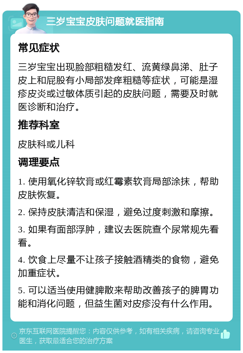 三岁宝宝皮肤问题就医指南 常见症状 三岁宝宝出现脸部粗糙发红、流黄绿鼻涕、肚子皮上和屁股有小局部发痒粗糙等症状，可能是湿疹皮炎或过敏体质引起的皮肤问题，需要及时就医诊断和治疗。 推荐科室 皮肤科或儿科 调理要点 1. 使用氧化锌软膏或红霉素软膏局部涂抹，帮助皮肤恢复。 2. 保持皮肤清洁和保湿，避免过度刺激和摩擦。 3. 如果有面部浮肿，建议去医院查个尿常规先看看。 4. 饮食上尽量不让孩子接触酒精类的食物，避免加重症状。 5. 可以适当使用健脾散来帮助改善孩子的脾胃功能和消化问题，但益生菌对皮疹没有什么作用。