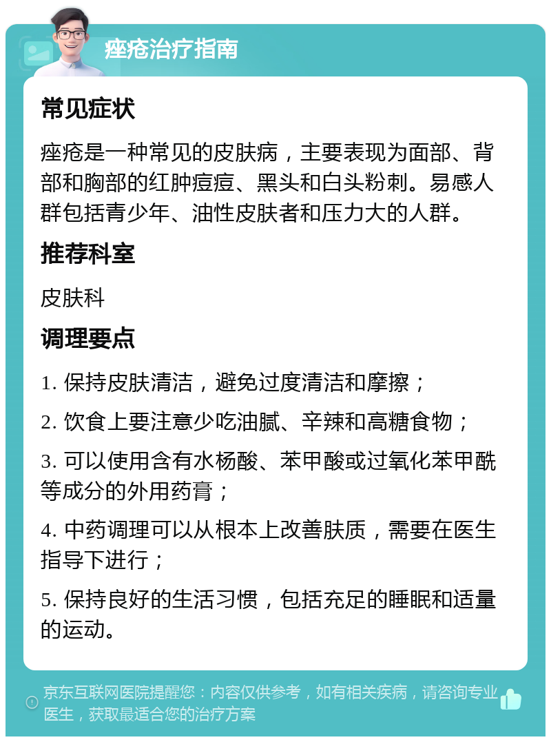 痤疮治疗指南 常见症状 痤疮是一种常见的皮肤病，主要表现为面部、背部和胸部的红肿痘痘、黑头和白头粉刺。易感人群包括青少年、油性皮肤者和压力大的人群。 推荐科室 皮肤科 调理要点 1. 保持皮肤清洁，避免过度清洁和摩擦； 2. 饮食上要注意少吃油腻、辛辣和高糖食物； 3. 可以使用含有水杨酸、苯甲酸或过氧化苯甲酰等成分的外用药膏； 4. 中药调理可以从根本上改善肤质，需要在医生指导下进行； 5. 保持良好的生活习惯，包括充足的睡眠和适量的运动。