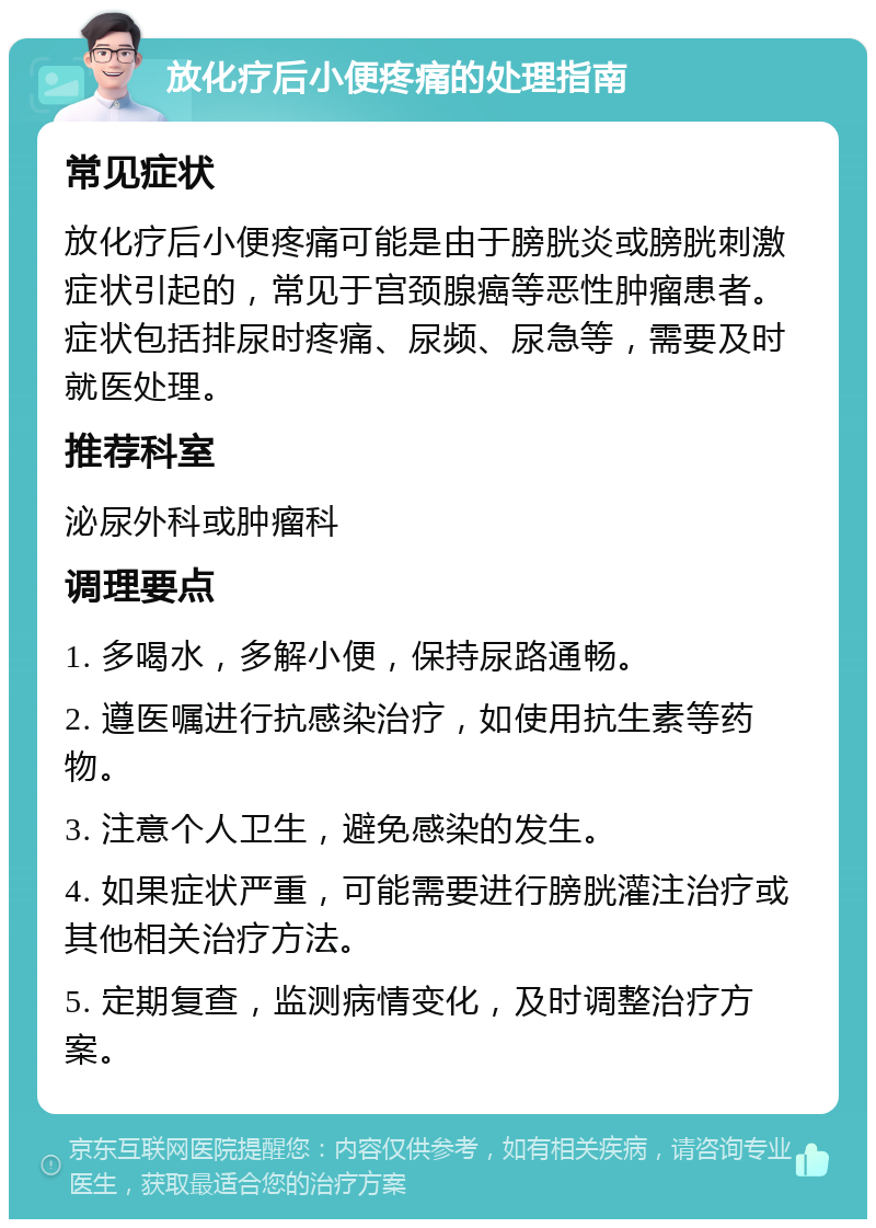 放化疗后小便疼痛的处理指南 常见症状 放化疗后小便疼痛可能是由于膀胱炎或膀胱刺激症状引起的，常见于宫颈腺癌等恶性肿瘤患者。症状包括排尿时疼痛、尿频、尿急等，需要及时就医处理。 推荐科室 泌尿外科或肿瘤科 调理要点 1. 多喝水，多解小便，保持尿路通畅。 2. 遵医嘱进行抗感染治疗，如使用抗生素等药物。 3. 注意个人卫生，避免感染的发生。 4. 如果症状严重，可能需要进行膀胱灌注治疗或其他相关治疗方法。 5. 定期复查，监测病情变化，及时调整治疗方案。