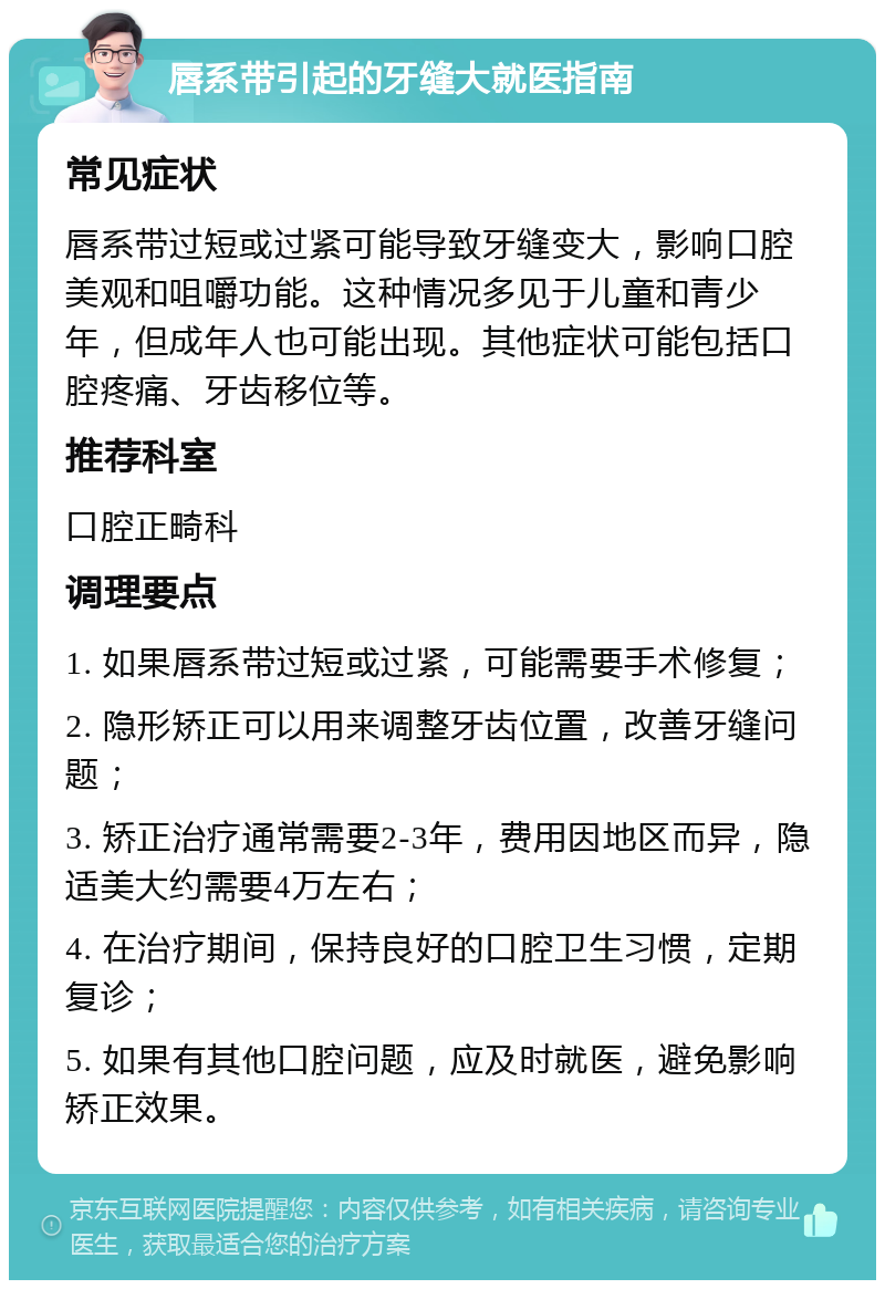 唇系带引起的牙缝大就医指南 常见症状 唇系带过短或过紧可能导致牙缝变大，影响口腔美观和咀嚼功能。这种情况多见于儿童和青少年，但成年人也可能出现。其他症状可能包括口腔疼痛、牙齿移位等。 推荐科室 口腔正畸科 调理要点 1. 如果唇系带过短或过紧，可能需要手术修复； 2. 隐形矫正可以用来调整牙齿位置，改善牙缝问题； 3. 矫正治疗通常需要2-3年，费用因地区而异，隐适美大约需要4万左右； 4. 在治疗期间，保持良好的口腔卫生习惯，定期复诊； 5. 如果有其他口腔问题，应及时就医，避免影响矫正效果。