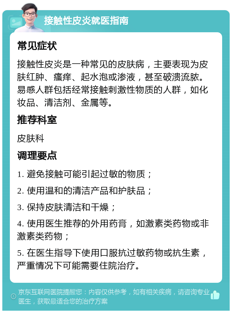 接触性皮炎就医指南 常见症状 接触性皮炎是一种常见的皮肤病，主要表现为皮肤红肿、瘙痒、起水泡或渗液，甚至破溃流脓。易感人群包括经常接触刺激性物质的人群，如化妆品、清洁剂、金属等。 推荐科室 皮肤科 调理要点 1. 避免接触可能引起过敏的物质； 2. 使用温和的清洁产品和护肤品； 3. 保持皮肤清洁和干燥； 4. 使用医生推荐的外用药膏，如激素类药物或非激素类药物； 5. 在医生指导下使用口服抗过敏药物或抗生素，严重情况下可能需要住院治疗。