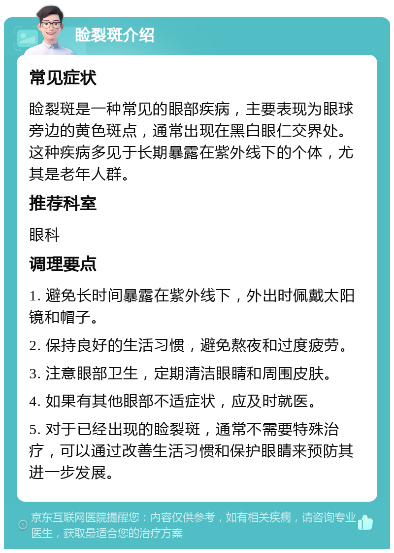 睑裂斑介绍 常见症状 睑裂斑是一种常见的眼部疾病，主要表现为眼球旁边的黄色斑点，通常出现在黑白眼仁交界处。这种疾病多见于长期暴露在紫外线下的个体，尤其是老年人群。 推荐科室 眼科 调理要点 1. 避免长时间暴露在紫外线下，外出时佩戴太阳镜和帽子。 2. 保持良好的生活习惯，避免熬夜和过度疲劳。 3. 注意眼部卫生，定期清洁眼睛和周围皮肤。 4. 如果有其他眼部不适症状，应及时就医。 5. 对于已经出现的睑裂斑，通常不需要特殊治疗，可以通过改善生活习惯和保护眼睛来预防其进一步发展。