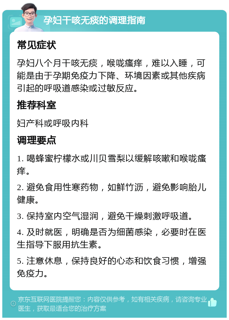 孕妇干咳无痰的调理指南 常见症状 孕妇八个月干咳无痰，喉咙瘙痒，难以入睡，可能是由于孕期免疫力下降、环境因素或其他疾病引起的呼吸道感染或过敏反应。 推荐科室 妇产科或呼吸内科 调理要点 1. 喝蜂蜜柠檬水或川贝雪梨以缓解咳嗽和喉咙瘙痒。 2. 避免食用性寒药物，如鲜竹沥，避免影响胎儿健康。 3. 保持室内空气湿润，避免干燥刺激呼吸道。 4. 及时就医，明确是否为细菌感染，必要时在医生指导下服用抗生素。 5. 注意休息，保持良好的心态和饮食习惯，增强免疫力。