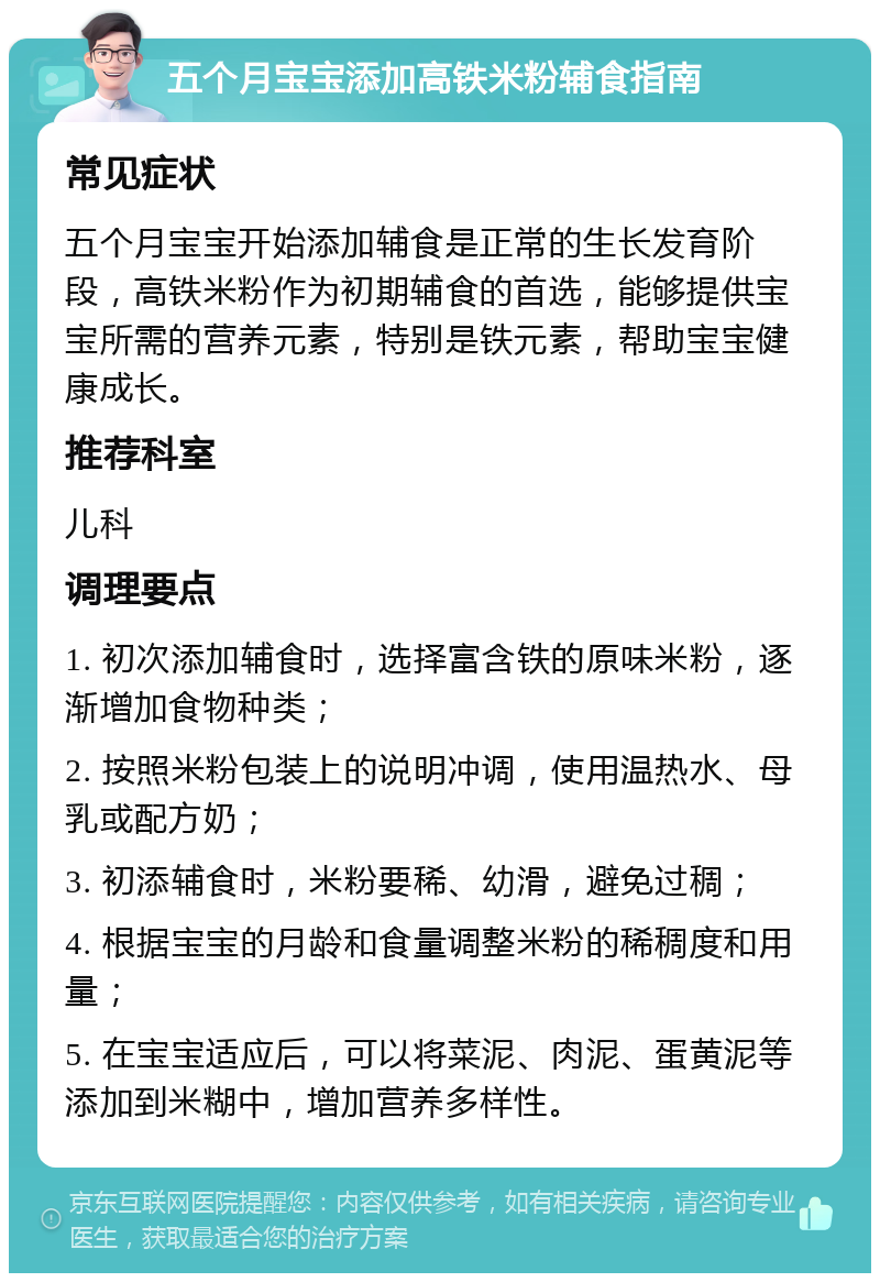 五个月宝宝添加高铁米粉辅食指南 常见症状 五个月宝宝开始添加辅食是正常的生长发育阶段，高铁米粉作为初期辅食的首选，能够提供宝宝所需的营养元素，特别是铁元素，帮助宝宝健康成长。 推荐科室 儿科 调理要点 1. 初次添加辅食时，选择富含铁的原味米粉，逐渐增加食物种类； 2. 按照米粉包装上的说明冲调，使用温热水、母乳或配方奶； 3. 初添辅食时，米粉要稀、幼滑，避免过稠； 4. 根据宝宝的月龄和食量调整米粉的稀稠度和用量； 5. 在宝宝适应后，可以将菜泥、肉泥、蛋黄泥等添加到米糊中，增加营养多样性。