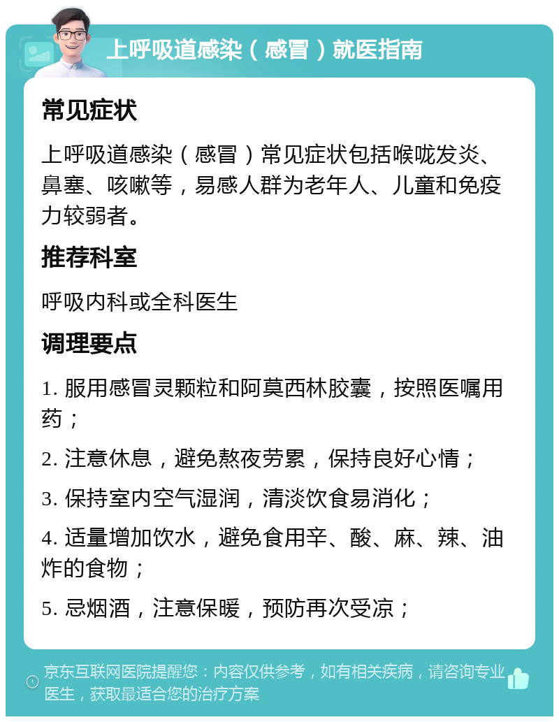 上呼吸道感染（感冒）就医指南 常见症状 上呼吸道感染（感冒）常见症状包括喉咙发炎、鼻塞、咳嗽等，易感人群为老年人、儿童和免疫力较弱者。 推荐科室 呼吸内科或全科医生 调理要点 1. 服用感冒灵颗粒和阿莫西林胶囊，按照医嘱用药； 2. 注意休息，避免熬夜劳累，保持良好心情； 3. 保持室内空气湿润，清淡饮食易消化； 4. 适量增加饮水，避免食用辛、酸、麻、辣、油炸的食物； 5. 忌烟酒，注意保暖，预防再次受凉；