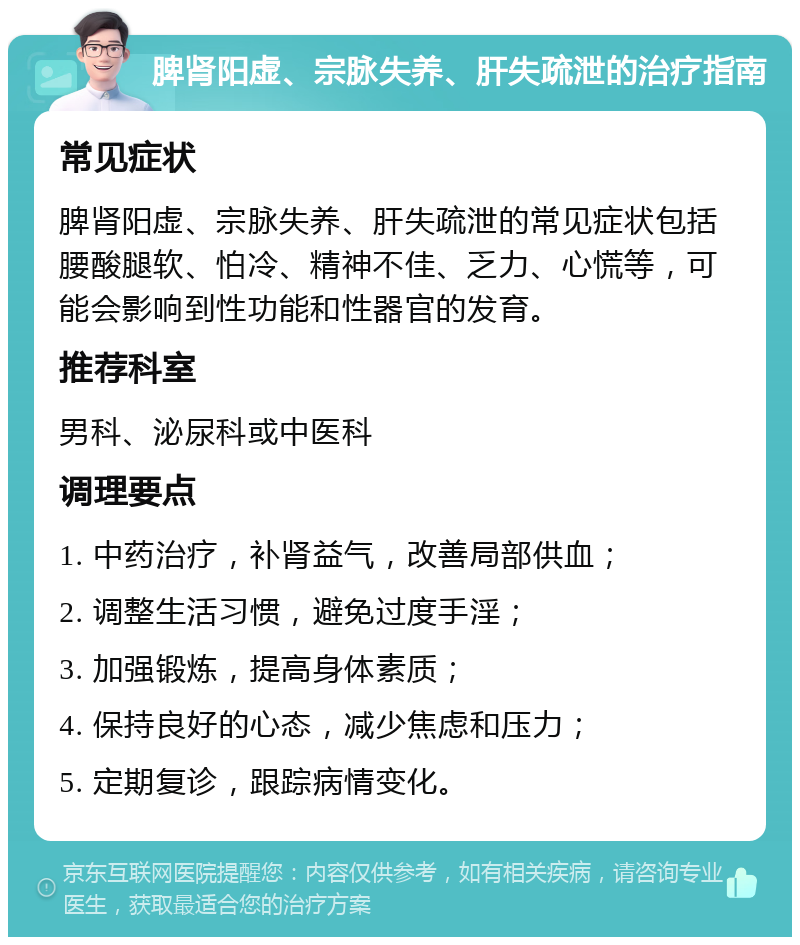 脾肾阳虚、宗脉失养、肝失疏泄的治疗指南 常见症状 脾肾阳虚、宗脉失养、肝失疏泄的常见症状包括腰酸腿软、怕冷、精神不佳、乏力、心慌等，可能会影响到性功能和性器官的发育。 推荐科室 男科、泌尿科或中医科 调理要点 1. 中药治疗，补肾益气，改善局部供血； 2. 调整生活习惯，避免过度手淫； 3. 加强锻炼，提高身体素质； 4. 保持良好的心态，减少焦虑和压力； 5. 定期复诊，跟踪病情变化。