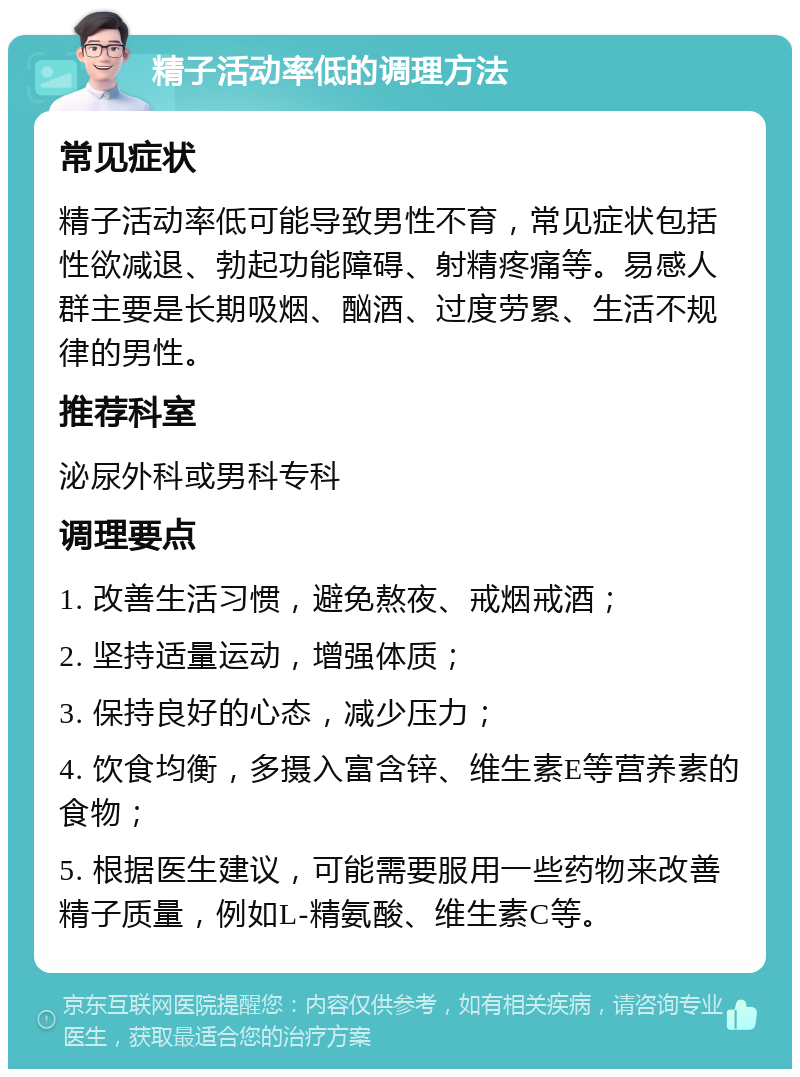 精子活动率低的调理方法 常见症状 精子活动率低可能导致男性不育，常见症状包括性欲减退、勃起功能障碍、射精疼痛等。易感人群主要是长期吸烟、酗酒、过度劳累、生活不规律的男性。 推荐科室 泌尿外科或男科专科 调理要点 1. 改善生活习惯，避免熬夜、戒烟戒酒； 2. 坚持适量运动，增强体质； 3. 保持良好的心态，减少压力； 4. 饮食均衡，多摄入富含锌、维生素E等营养素的食物； 5. 根据医生建议，可能需要服用一些药物来改善精子质量，例如L-精氨酸、维生素C等。