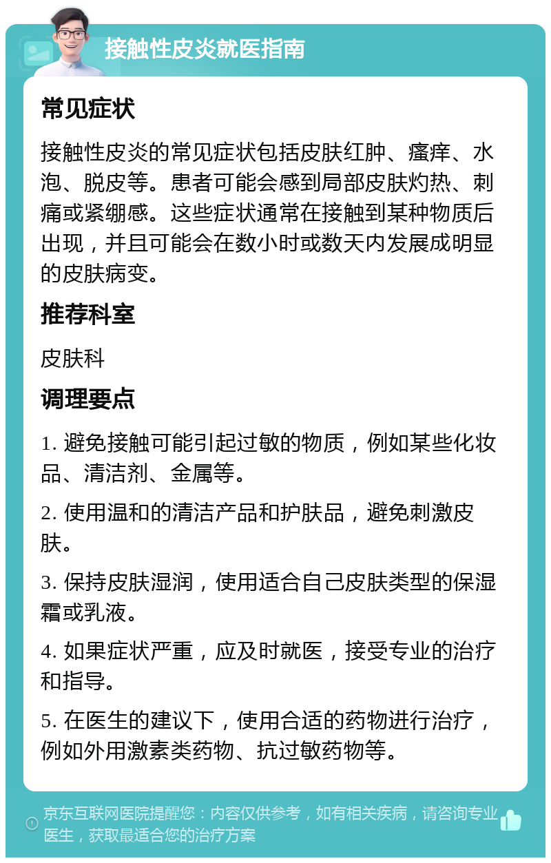 接触性皮炎就医指南 常见症状 接触性皮炎的常见症状包括皮肤红肿、瘙痒、水泡、脱皮等。患者可能会感到局部皮肤灼热、刺痛或紧绷感。这些症状通常在接触到某种物质后出现，并且可能会在数小时或数天内发展成明显的皮肤病变。 推荐科室 皮肤科 调理要点 1. 避免接触可能引起过敏的物质，例如某些化妆品、清洁剂、金属等。 2. 使用温和的清洁产品和护肤品，避免刺激皮肤。 3. 保持皮肤湿润，使用适合自己皮肤类型的保湿霜或乳液。 4. 如果症状严重，应及时就医，接受专业的治疗和指导。 5. 在医生的建议下，使用合适的药物进行治疗，例如外用激素类药物、抗过敏药物等。