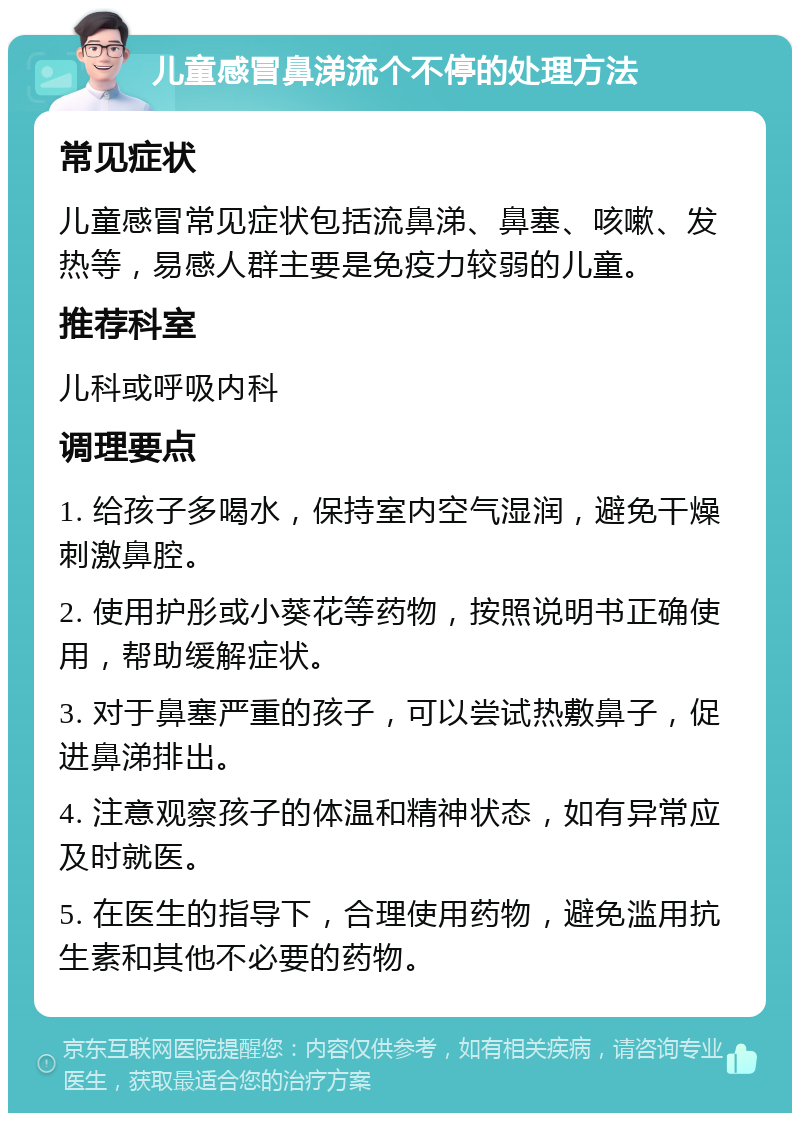 儿童感冒鼻涕流个不停的处理方法 常见症状 儿童感冒常见症状包括流鼻涕、鼻塞、咳嗽、发热等，易感人群主要是免疫力较弱的儿童。 推荐科室 儿科或呼吸内科 调理要点 1. 给孩子多喝水，保持室内空气湿润，避免干燥刺激鼻腔。 2. 使用护彤或小葵花等药物，按照说明书正确使用，帮助缓解症状。 3. 对于鼻塞严重的孩子，可以尝试热敷鼻子，促进鼻涕排出。 4. 注意观察孩子的体温和精神状态，如有异常应及时就医。 5. 在医生的指导下，合理使用药物，避免滥用抗生素和其他不必要的药物。