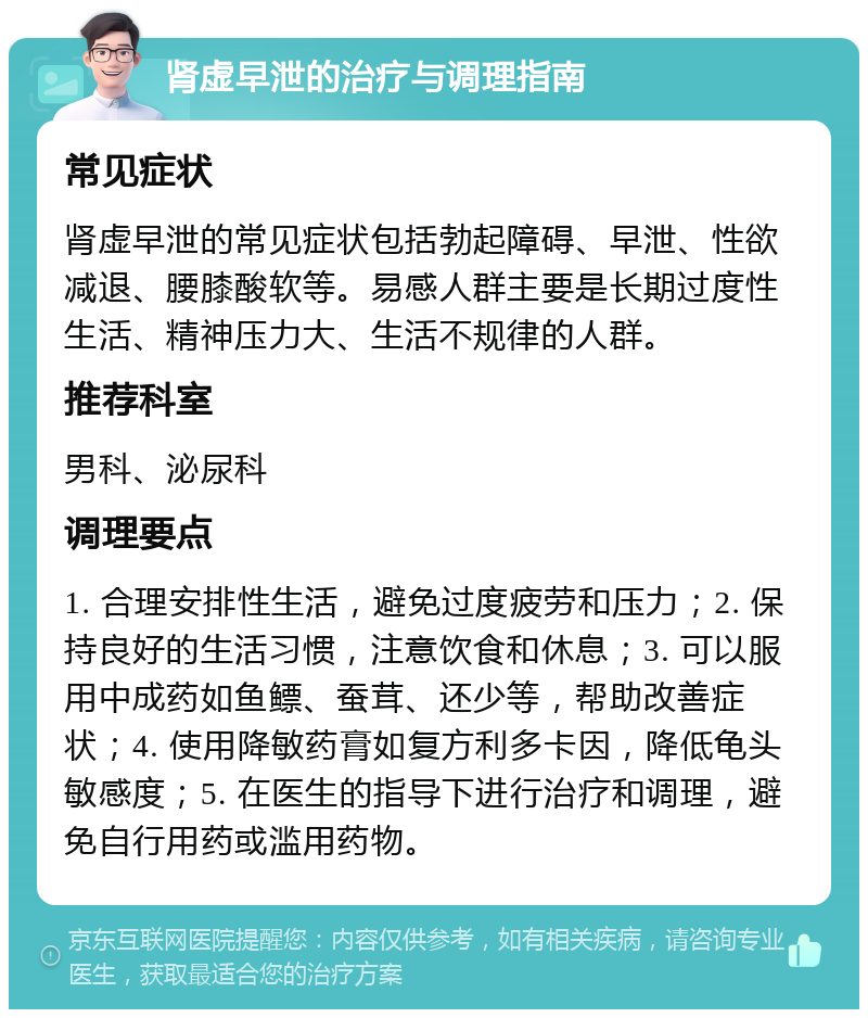 肾虚早泄的治疗与调理指南 常见症状 肾虚早泄的常见症状包括勃起障碍、早泄、性欲减退、腰膝酸软等。易感人群主要是长期过度性生活、精神压力大、生活不规律的人群。 推荐科室 男科、泌尿科 调理要点 1. 合理安排性生活，避免过度疲劳和压力；2. 保持良好的生活习惯，注意饮食和休息；3. 可以服用中成药如鱼鳔、蚕茸、还少等，帮助改善症状；4. 使用降敏药膏如复方利多卡因，降低龟头敏感度；5. 在医生的指导下进行治疗和调理，避免自行用药或滥用药物。