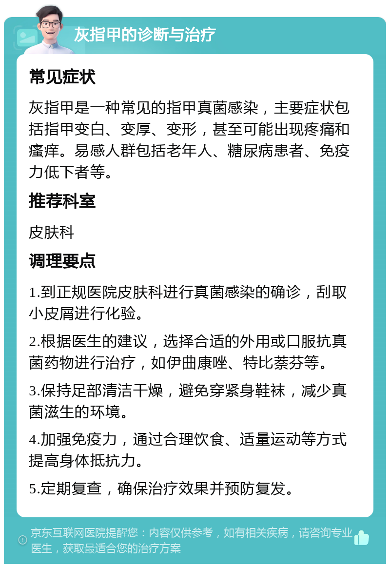 灰指甲的诊断与治疗 常见症状 灰指甲是一种常见的指甲真菌感染，主要症状包括指甲变白、变厚、变形，甚至可能出现疼痛和瘙痒。易感人群包括老年人、糖尿病患者、免疫力低下者等。 推荐科室 皮肤科 调理要点 1.到正规医院皮肤科进行真菌感染的确诊，刮取小皮屑进行化验。 2.根据医生的建议，选择合适的外用或口服抗真菌药物进行治疗，如伊曲康唑、特比萘芬等。 3.保持足部清洁干燥，避免穿紧身鞋袜，减少真菌滋生的环境。 4.加强免疫力，通过合理饮食、适量运动等方式提高身体抵抗力。 5.定期复查，确保治疗效果并预防复发。