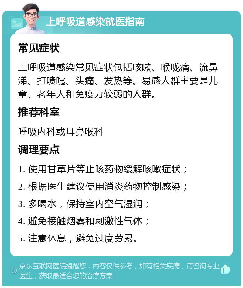 上呼吸道感染就医指南 常见症状 上呼吸道感染常见症状包括咳嗽、喉咙痛、流鼻涕、打喷嚏、头痛、发热等。易感人群主要是儿童、老年人和免疫力较弱的人群。 推荐科室 呼吸内科或耳鼻喉科 调理要点 1. 使用甘草片等止咳药物缓解咳嗽症状； 2. 根据医生建议使用消炎药物控制感染； 3. 多喝水，保持室内空气湿润； 4. 避免接触烟雾和刺激性气体； 5. 注意休息，避免过度劳累。