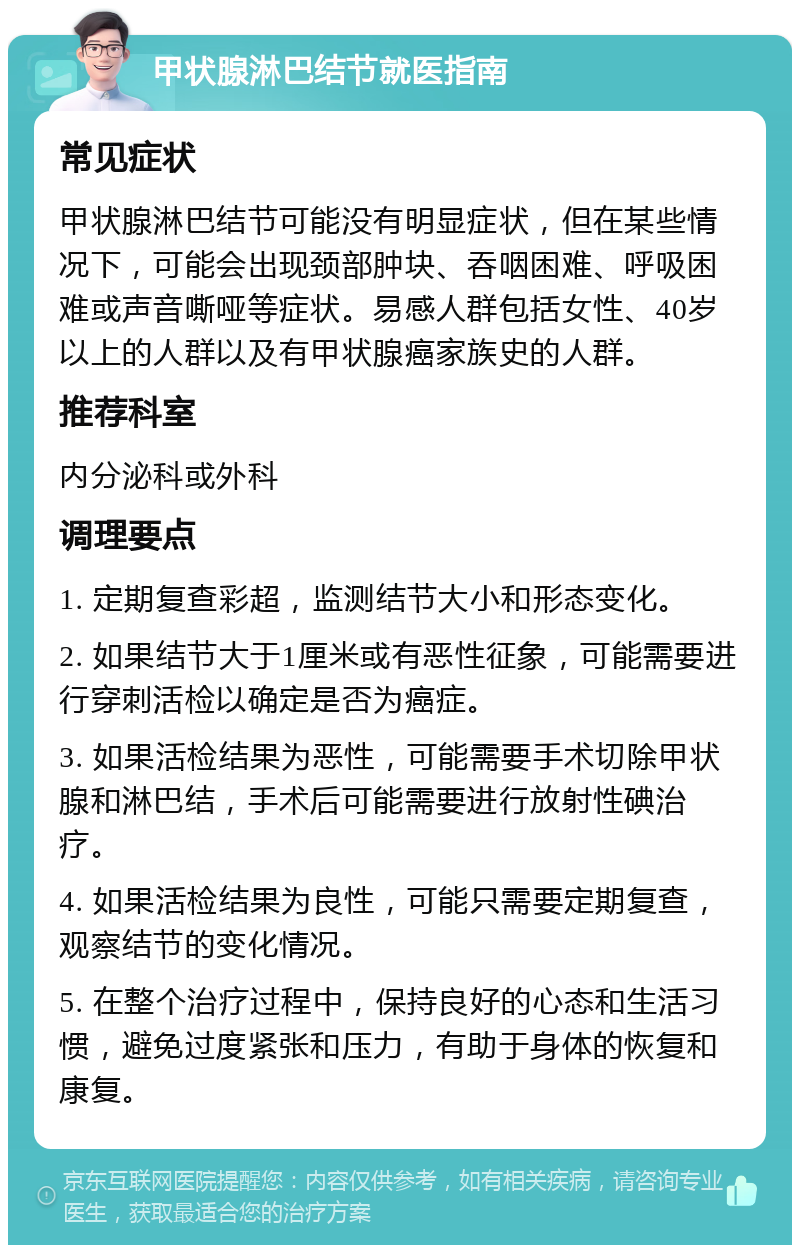 甲状腺淋巴结节就医指南 常见症状 甲状腺淋巴结节可能没有明显症状，但在某些情况下，可能会出现颈部肿块、吞咽困难、呼吸困难或声音嘶哑等症状。易感人群包括女性、40岁以上的人群以及有甲状腺癌家族史的人群。 推荐科室 内分泌科或外科 调理要点 1. 定期复查彩超，监测结节大小和形态变化。 2. 如果结节大于1厘米或有恶性征象，可能需要进行穿刺活检以确定是否为癌症。 3. 如果活检结果为恶性，可能需要手术切除甲状腺和淋巴结，手术后可能需要进行放射性碘治疗。 4. 如果活检结果为良性，可能只需要定期复查，观察结节的变化情况。 5. 在整个治疗过程中，保持良好的心态和生活习惯，避免过度紧张和压力，有助于身体的恢复和康复。