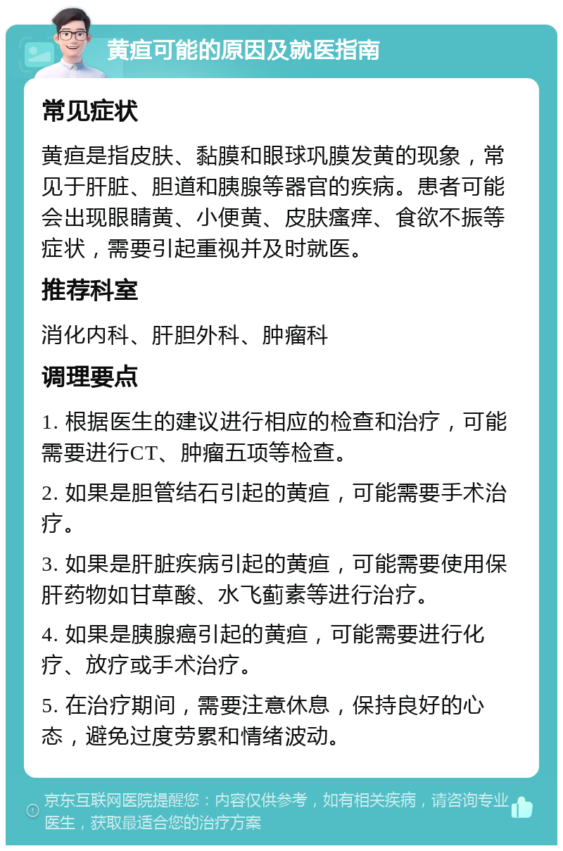 黄疸可能的原因及就医指南 常见症状 黄疸是指皮肤、黏膜和眼球巩膜发黄的现象，常见于肝脏、胆道和胰腺等器官的疾病。患者可能会出现眼睛黄、小便黄、皮肤瘙痒、食欲不振等症状，需要引起重视并及时就医。 推荐科室 消化内科、肝胆外科、肿瘤科 调理要点 1. 根据医生的建议进行相应的检查和治疗，可能需要进行CT、肿瘤五项等检查。 2. 如果是胆管结石引起的黄疸，可能需要手术治疗。 3. 如果是肝脏疾病引起的黄疸，可能需要使用保肝药物如甘草酸、水飞蓟素等进行治疗。 4. 如果是胰腺癌引起的黄疸，可能需要进行化疗、放疗或手术治疗。 5. 在治疗期间，需要注意休息，保持良好的心态，避免过度劳累和情绪波动。