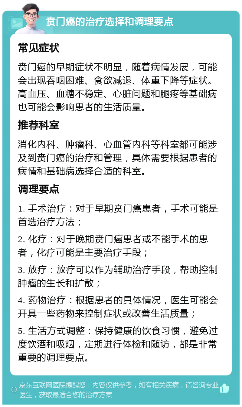 贲门癌的治疗选择和调理要点 常见症状 贲门癌的早期症状不明显，随着病情发展，可能会出现吞咽困难、食欲减退、体重下降等症状。高血压、血糖不稳定、心脏问题和腿疼等基础病也可能会影响患者的生活质量。 推荐科室 消化内科、肿瘤科、心血管内科等科室都可能涉及到贲门癌的治疗和管理，具体需要根据患者的病情和基础病选择合适的科室。 调理要点 1. 手术治疗：对于早期贲门癌患者，手术可能是首选治疗方法； 2. 化疗：对于晚期贲门癌患者或不能手术的患者，化疗可能是主要治疗手段； 3. 放疗：放疗可以作为辅助治疗手段，帮助控制肿瘤的生长和扩散； 4. 药物治疗：根据患者的具体情况，医生可能会开具一些药物来控制症状或改善生活质量； 5. 生活方式调整：保持健康的饮食习惯，避免过度饮酒和吸烟，定期进行体检和随访，都是非常重要的调理要点。