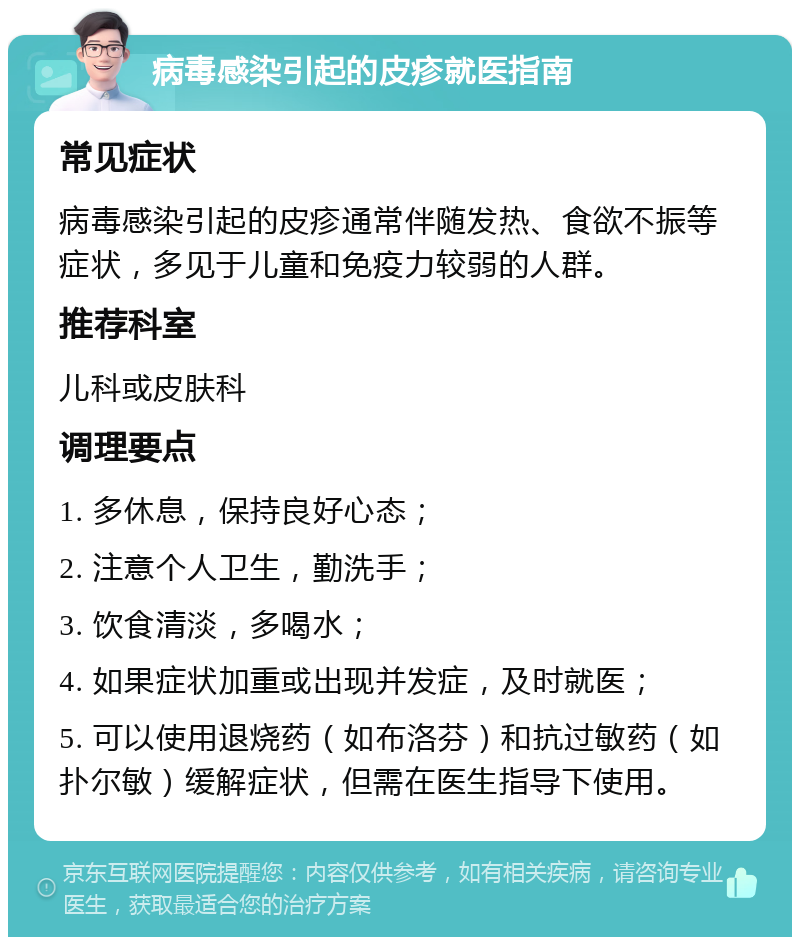 病毒感染引起的皮疹就医指南 常见症状 病毒感染引起的皮疹通常伴随发热、食欲不振等症状，多见于儿童和免疫力较弱的人群。 推荐科室 儿科或皮肤科 调理要点 1. 多休息，保持良好心态； 2. 注意个人卫生，勤洗手； 3. 饮食清淡，多喝水； 4. 如果症状加重或出现并发症，及时就医； 5. 可以使用退烧药（如布洛芬）和抗过敏药（如扑尔敏）缓解症状，但需在医生指导下使用。