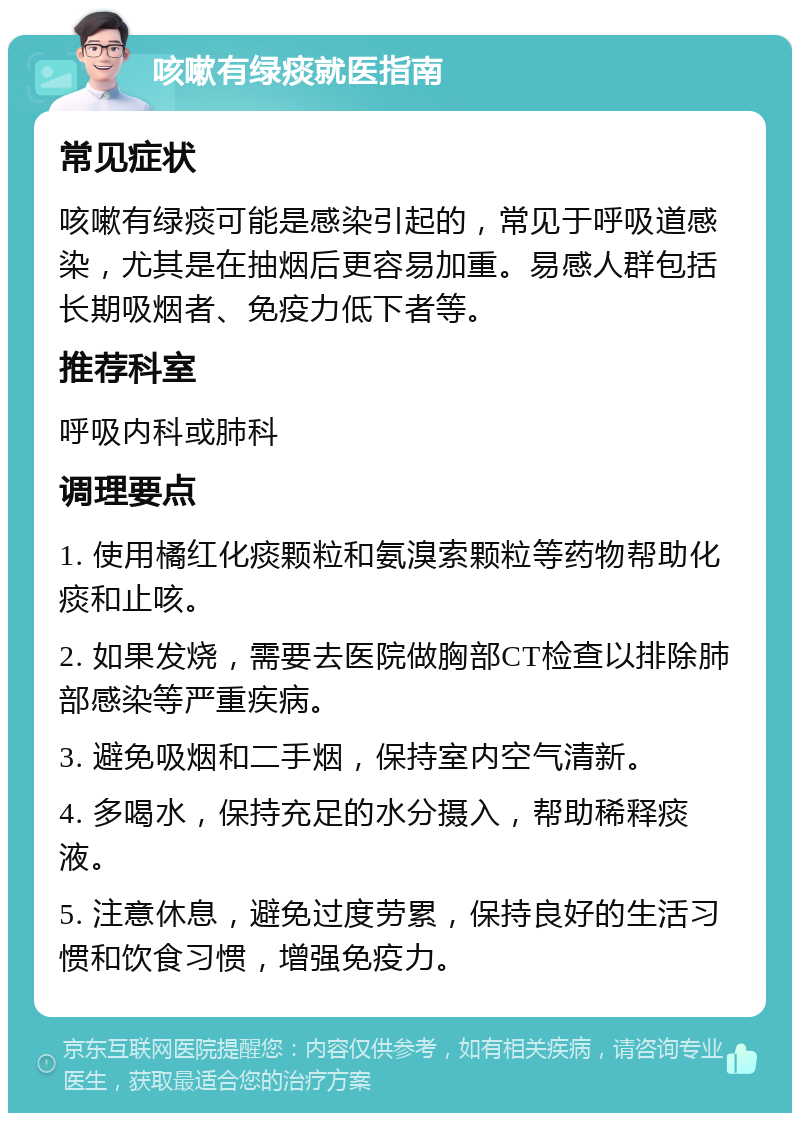 咳嗽有绿痰就医指南 常见症状 咳嗽有绿痰可能是感染引起的，常见于呼吸道感染，尤其是在抽烟后更容易加重。易感人群包括长期吸烟者、免疫力低下者等。 推荐科室 呼吸内科或肺科 调理要点 1. 使用橘红化痰颗粒和氨溴索颗粒等药物帮助化痰和止咳。 2. 如果发烧，需要去医院做胸部CT检查以排除肺部感染等严重疾病。 3. 避免吸烟和二手烟，保持室内空气清新。 4. 多喝水，保持充足的水分摄入，帮助稀释痰液。 5. 注意休息，避免过度劳累，保持良好的生活习惯和饮食习惯，增强免疫力。