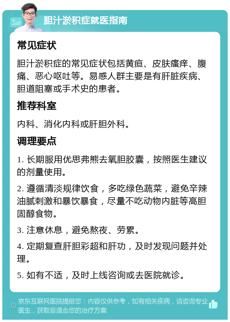 胆汁淤积症就医指南 常见症状 胆汁淤积症的常见症状包括黄疸、皮肤瘙痒、腹痛、恶心呕吐等。易感人群主要是有肝脏疾病、胆道阻塞或手术史的患者。 推荐科室 内科、消化内科或肝胆外科。 调理要点 1. 长期服用优思弗熊去氧胆胶囊，按照医生建议的剂量使用。 2. 遵循清淡规律饮食，多吃绿色蔬菜，避免辛辣油腻刺激和暴饮暴食，尽量不吃动物内脏等高胆固醇食物。 3. 注意休息，避免熬夜、劳累。 4. 定期复查肝胆彩超和肝功，及时发现问题并处理。 5. 如有不适，及时上线咨询或去医院就诊。